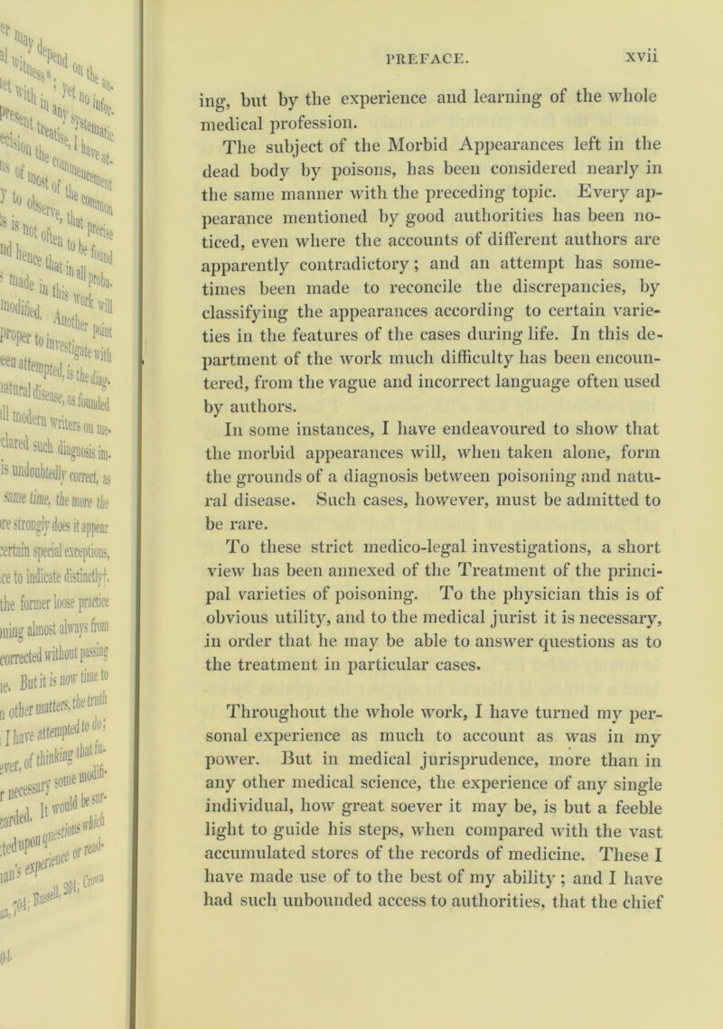 ing, but by the experience and learning of the whole medical profession. The subject of the Morbid Appearances left in the dead body by poisons, has been considered nearly in the same manner with the preceding topic. Every ap- pearance mentioned by good authorities has been no- ticed, even where the accounts of different authors are apparently contradictory; and an attempt has some- times been made to reconcile the discrepancies, by classifying the appearances according to certain varie- ties in the features of the cases during life. In this de- partment of the work much difficulty has been encoun- tered, from the vague and incorrect language often used by authors. In some instances, I have endeavoured to show that the morbid appearances will, when taken alone, form the grounds of a diagnosis between poisoning and natu- ral disease. Such cases, however, must be admitted to be rare. To these strict medico-legal investigations, a short view has been annexed of the Treatment of the princi- pal varieties of poisoning. To the physician this is of obvious utility, and to the medical jurist it is necessary, in order that he may be able to answer questions as to the treatment in particular cases. Throughout the whole work, I have turned my per- sonal experience as much to account as was in my power. But in medical jurisprudence, more than in any other medical science, the experience of any single individual, how great soever it may be, is but a feeble light to guide his steps, when compared with the vast accumulated stores of the records of medicine. These I have made use of to the best of my ability ; and I have had such unbounded access to authorities, that the chief