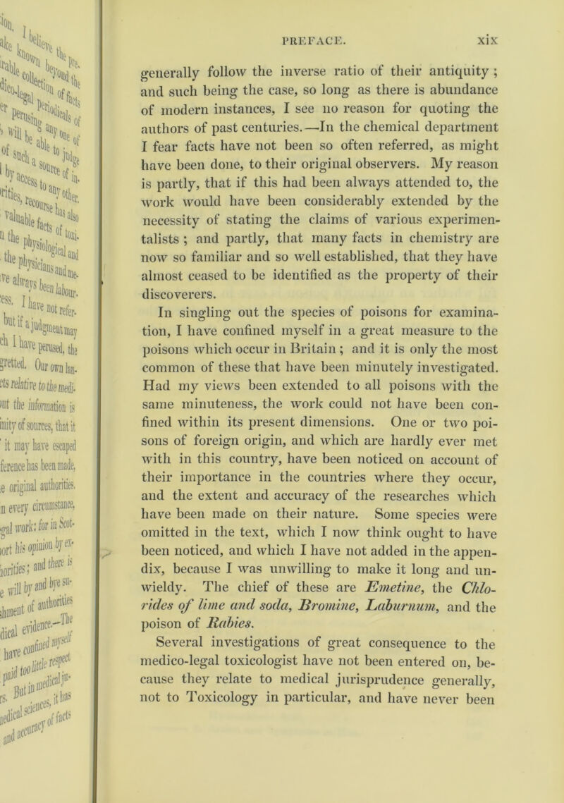 generally follow the inverse ratio of their antiquity ; and such being the case, so long as there is abundance of modern instances, I see no reason for quoting the authors of past centuries.—In the chemical department I fear facts have not been so often referred, as might have been done, to their original observers. My reason is partly, that if this had been always attended to, the work would have been considerably extended by the necessity of stating the claims of various experimen- talists ; and partly, that many facts in chemistry are now so familiar and so well established, that they have almost ceased to be identified as the property of their discoverers. In singling out the species of poisons for examina- tion, I have confined myself in a great measure to the poisons which occur in Britain ; and it is only the most common of these that have been minutely investigated. Had my views been extended to all poisons with the same minuteness, the work could not have been con- fined within its present dimensions. One or two poi- sons of foreign origin, and which are hardly ever met with in this country, have been noticed on account of their importance in the countries where they occur, and the extent and accuracy of the researches which have been made on their nature. Some species were omitted in the text, which I now think ought to have been noticed, and which I have not added in the appen- dix, because I was unwilling to make it long and un- wieldy. The chief of these are Emetine, the Chlo- rides of lime and soda, Bromine, Laburnum, and the poison of Rabies. Several investigations of great consequence to the medico-legal toxicologist have not been entered on, be- cause they relate to medical jurisprudence generally, not to Toxicology in particular, and have never been