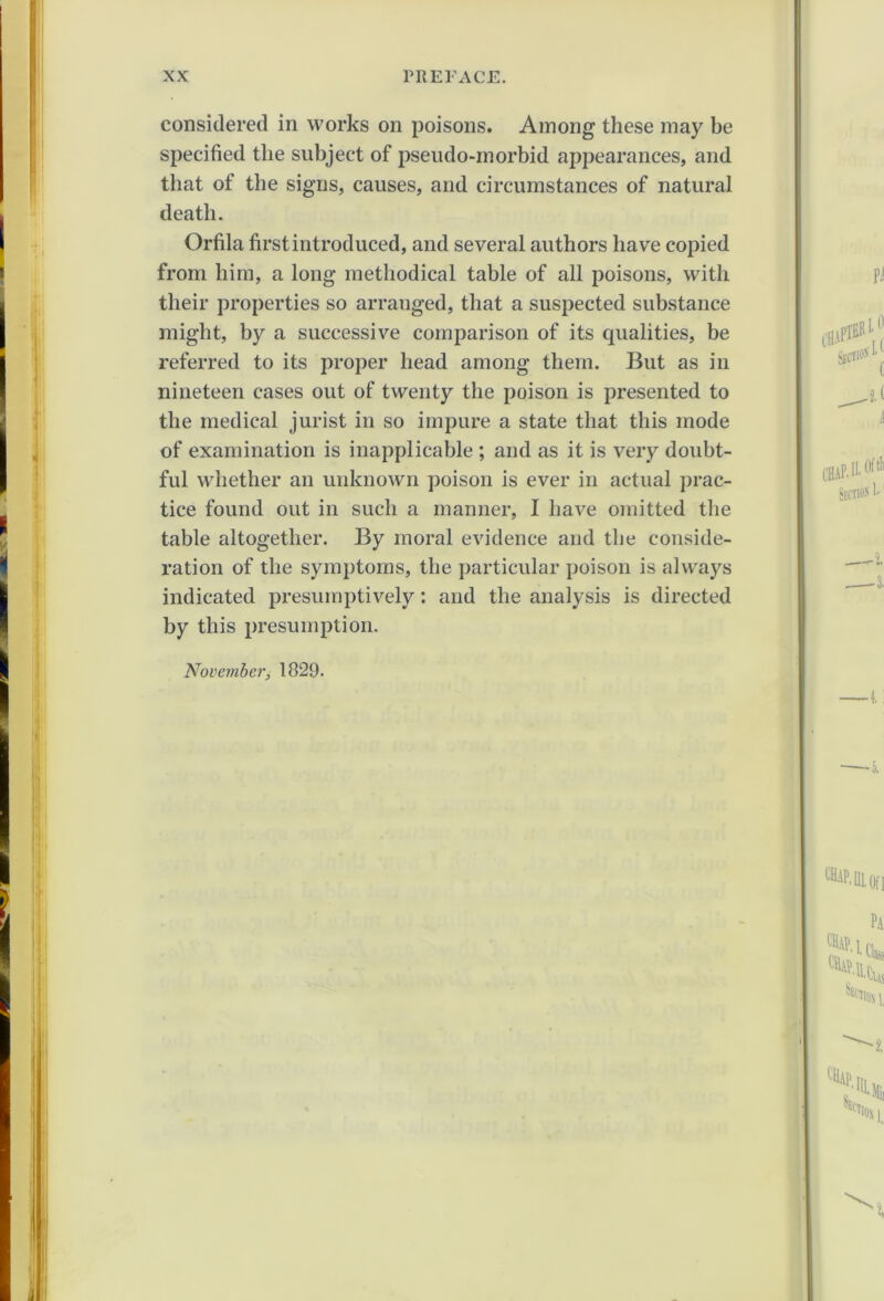 considered in works on poisons. Among these may be specified the subject of pseudo-morbid appearances, and that of the signs, causes, and circumstances of natural death. Orfila first introduced, and several authors have copied from him, a long methodical table of all poisons, with their properties so arranged, that a suspected substance might, by a successive comparison of its qualities, be referred to its proper head among them. But as in nineteen cases out of twenty the poison is presented to the medical jurist in so impure a state that this mode of examination is inapplicable ; and as it is very doubt- ful whether an unknown poison is ever in actual prac- tice found out in such a manner, I have omitted the table altogether. By moral evidence and the conside- ration of the symptoms, the particular poison is always indicated presumptively: and the analysis is directed by this presumption. November, 1829.