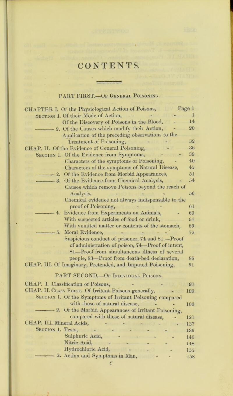 CONTENTS. PART FIRST.—Of General Poisoning. CHAPTER I. Of the Physiological Action of Poisons, Page 1 Section I. Of their Mode of Action, - - 1 Of the Discovery of Poisons in the Blood, - 14? — 2. Of the Causes which modify their Action, - 20 Application of the preceding observations to the Treatment of Poisoning, - 32 CIIAP. II. Of the Evidence of General Poisoning, - 36 Section 1. Of the Evidence from Symptoms, - - 39 Characters of the symptoms of Poisoning, - 40 Characters of the symptoms of Natural Disease, 45 2. Of the Evidence from Morbid Appearances, 51 3. Of the Evidence from Chemical Analysis, - 54 Causes which remove Poisons beyond the reach of Analysis, - - 56 Chemical evidence not always indispensable to the proof of Poisoning, - - 61 4. Evidence from Experiments on Animals, - 63 With suspected articles of food or drink, 64 With vomited matter or contents of the stomach, 69 5. Moral Evidence, - - - 72 Suspicious conduct of prisoner, 74 and 81.—Proof of administration of poison, 74—Proof of intent, 81—Proof from simultaneous illness of several people, 83—Proof from death-bed declaration, 88 CHAP. III. Of Imaginary, Pretended, and Imputed Poisoning, 91 PART SECOND.—Of Individual Poisons. CHAP. I. Classification of Poisons, - - 97 CHAP. II. Class First. Of Irritant Poisons generally, - 100 Section 1. Of the Symptoms of Irritant Poisoning compared with those of natural disease, - - 100 2. Of the Morbid Appearances of Irritant Poisoning, compared with those of natural disease, - 121 CHAP. III. Mineral Acids, - 137 Section 1. Tests, ..... 139 Sulphuric Acid, - - - .140 Nitric Acid, - - - 148 Hydrochloric Acid, - - - 135 — 2. Action and Symptoms in Man, - - 158 C