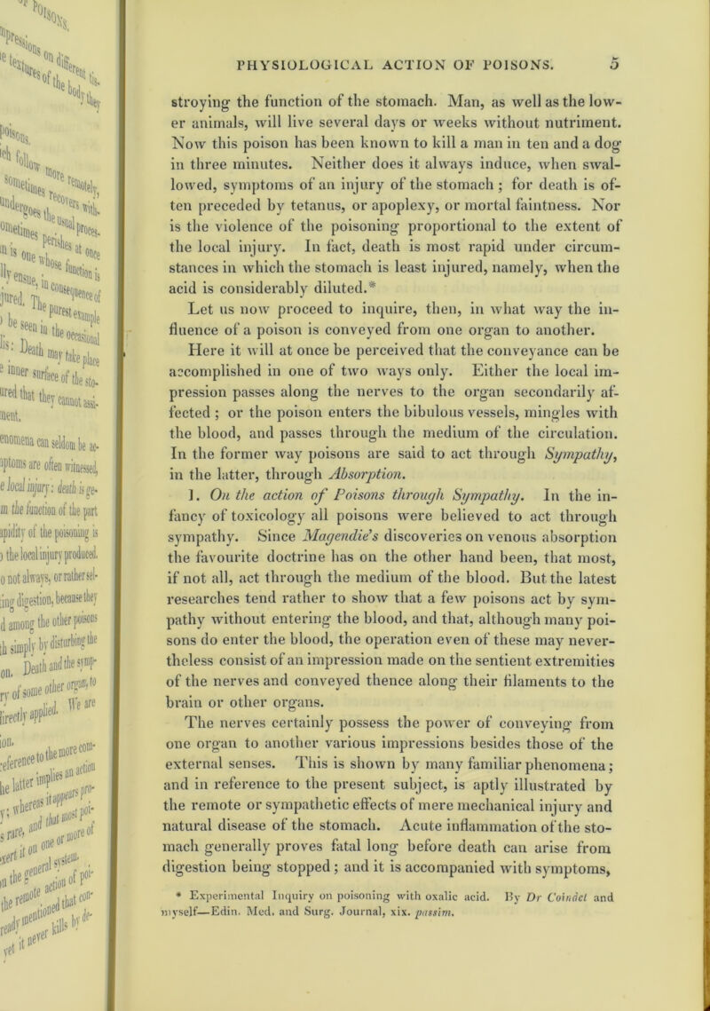 stroying the function of the stomach. Man, as well as the low- er animals, will live several days or weeks without nutriment. Now this poison has been known to kill a man in ten and a dog in three minutes. Neither does it always induce, when swal- lowed, symptoms of an injury of the stomach ; for death is of- ten preceded by tetanus, or apoplexy, or mortal faintness. Nor is the violence of the poisoning proportional to the extent of the local injury. In fact, death is most rapid under circum- stances in which the stomach is least injured, namely, when the acid is considerably diluted.* Let us now proceed to inquire, then, in what way the in- fluence of a poison is conveyed from one organ to another. Here it will at once be perceived that the conveyance can be accomplished in one of two ways only. Either the local im- pression passes along the nerves to the organ secondarily af- fected ; or the poison enters the bibulous vessels, mingles with the blood, and passes through the medium of the circulation. In the former way poisons are said to act through Sympathy, in the latter, through Absorption. ]. On the action of Poisons through Sympathy. In the in- fancy of toxicology all poisons were believed to act through sympathy. Since Magendie’s discoveries on venous absorption the favourite doctrine has on the other hand been, that most, if not all, act through the medium of the blood. But the latest researches tend rather to show that a few poisons act by sym- pathy without entering the blood, and that, although many poi- sons do enter the blood, the operation even of these may never- theless consist of an impression made on the sentient extremities of the nerves and conveyed thence along their filaments to the brain or other organs. The nerves certainly possess the power of conveying from one organ to another various impressions besides those of the external senses. This is shown by many familiar phenomena; and in reference to the present subject, is aptly illustrated by the remote or sympathetic effects of mere mechanical injury and natural disease of the stomach. Acute inflammation of the sto- mach generally proves fatal long before death can arise from digestion being stopped ; and it is accompanied with symptoms, * Experimental Inquiry on poisoning with oxalic acid. By Dr Coindel and myself—Edin. Med. and Surg. Journal, xix. passim.