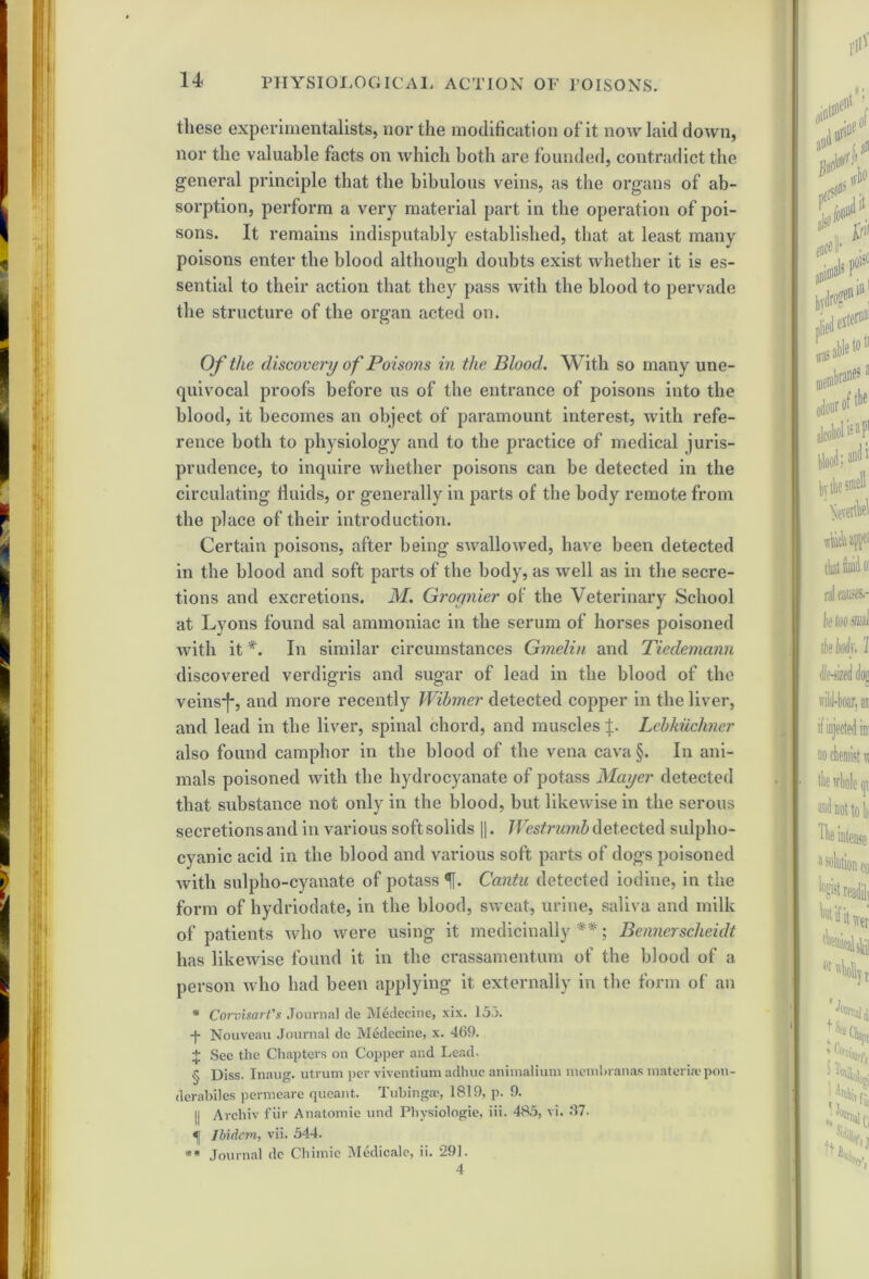 these experimentalists, nor the modification of it now laid down, nor the valuable facts on which both are founded, contradict the general principle that the bibulous veins, as the organs of ab- sorption, perform a very material part in the operation of poi- sons. It remains indisputably established, that at least many poisons enter the blood although doubts exist whether it is es- sential to their action that they pass with the blood to pervade the structure of the organ acted on. Of the discovery of Poisons in the Blood. With so many une- quivocal proofs before us of the entrance of poisons into the blood, it becomes an object of paramount interest, with refe- rence both to physiology and to the practice of medical juris- prudence, to inquire whether poisons can be detected in the circulating fluids, or generally in parts of the body remote from the place of their introduction. Certain poisons, after being swallowed, have been detected in the blood and soft parts of the body, as well as in the secre- tions and excretions. M. Groynier of the Veterinary School at Lyons found sal ammoniac in the serum of horses poisoned with it In similar circumstances Gmeliti and Ticdemann discovered verdigris and sugar of lead in the blood of the veinsj*, and more recently Wibmer detected copper in the liver, and lead in the liver, spinal chord, and muscles f. Lebkuchncr also found camphor in the blood of the vena cava §. In ani- mals poisoned with the hydrocyanate of potass Mayer detected that substance not only in the blood, but likewise in the serous secretions and in various softsolids ||. Westrumb detected sulpho- cyanic acid in the blood and various soft parts of dogs poisoned with sulpho-cyanate of potass Cantu detected iodine, in the form of hydriodate, in the blood, sweat, urine, saliva and milk of patients who were using it medicinally **; Bennerscheidt has likewise found it in the crassamentum of the blood of a person who had been applying it externally in the form of an * Corvisart's Journal de IVIedecine, xix. 153. -f- Nouveau Journal de Medecine, x. 469. + See the Chapters on Copper and Lead. § Diss. Inaug. utrum per viventium adhuc animalium membranas materia? pon- derabiles permeare queant. Tubingae, 1819, p. 9. || Archiv fur Anatomic und Physiologie, iii. 485, vi. 87. «j Ibidem, vii. 544. * Journal dc Chimie Medicale, ii. 291.