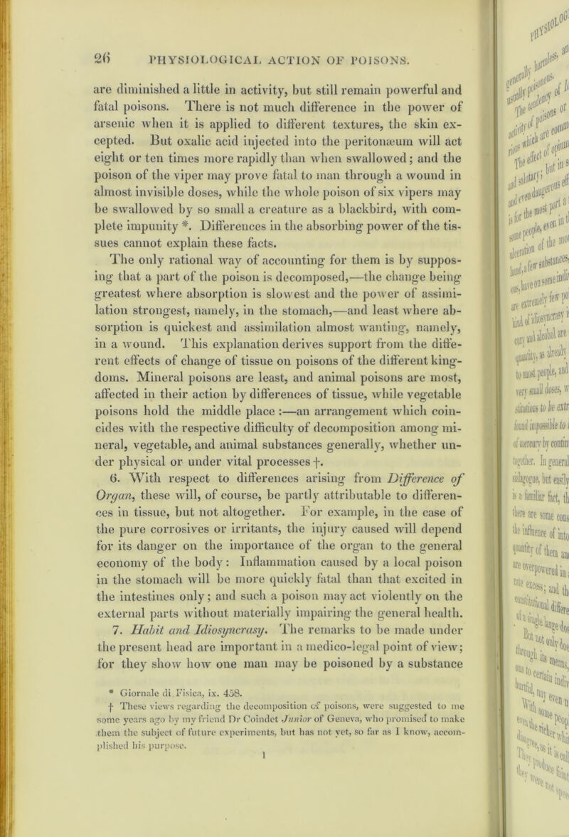 are diminished a little in activity, but still remain powerful and fatal poisons. There is not much difference in the power of arsenic when it is applied to different textures, the skin ex- cepted. But oxalic acid injected into the peritomeum will act eight or ten times more rapidly than when swallowed; and the poison of the viper may prove fatal to man through a wound in almost invisible doses, while the whole poison of six vipers may be swallowed by so small a creature as a blackbird, with com- plete impunity *. .Differences in the absorbing power of the tis- sues cannot explain these facts. The only rational way of accounting for them is by suppos- ing that a part of the poison is decomposed,—the change being- greatest where absorption is slowest and the power of assimi- lation strongest, namely, in the stomach,—and least where ab- sorption is quickest and assimilation almost wanting, namely, in a wound. This explanation derives support from the diffe- rent effects of change of tissue on poisons of the different king- doms. Mineral poisons are least, and animal poisons are most, affected in their action by differences of tissue, while vegetable poisons hold the middle place :—an arrangement which coin- cides with the respective difficulty of decomposition among mi- neral, vegetable, and animal substances generally, whether un- der physical or under vital processes f. 6. With respect to differences arising from Difference of Organ, these will, of course, be partly attributable to differen- ces in tissue, but not altogether. For example, in the case of the pure corrosives or irritants, the injury caused will depend for its danger on the importance of the organ to the general economy of the body: Inflammation caused by a local poison in the stomach will be more quickly fatal than that excited in the intestines only; and such a poison may act violently on the external parts without materially impairing the general health. 7. Habit and Idiosyncrasy. The remarks to be made under the present head are important in a medico-legal point of view; for they show how one man may be poisoned by a substance * Giornale (li Fisica, ix. 458. f These views regarding the decomposition c*f poisons, were suggested to me some years ago by my friend Dr Coindet Junior of Geneva, who promised to make them the subject of future experiments, but lias not yet, so far as I know, accom- plished his purpose. I