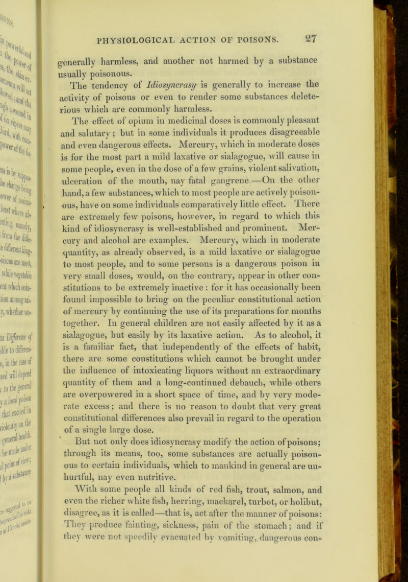 generally harmless, and another not harmed by a substance usually poisonous. The tendency of Idiosyncrasy is generally to increase the activity of poisons or even to render some substances delete- rious which are commonly harmless. The effect of opium in medicinal doses is commonly pleasant and salutary; but in some individuals it produces disagreeable and even dangerous effects. Mercury, which in moderate doses is for the most part a mild laxative or sialagogue, will cause in some people, even in the dose of a few grains, violent salivation, ulceration of the mouth, nay fatal gangrene—On the other hand, a few substances, which to most people are actively poison- ous, have on some individuals comparatively little effect. There are extremely few poisons, however, in regard to which this kind of idiosyncrasy is well-established and prominent. Mer- cury and alcohol are examples. Mercury, which in moderate quantity, as already observed, is a mild laxative or sialagogue to most people, and to some persons is a dangerotis poison in very small doses, would, on the contrary, appear in other con- stitutions to be extremely inactive : for it has occasionally been found impossible to bring on the peculiar constitutional action of mercury by continuing the use of its preparations for months together. In general children are not easily affected by it as a sialagogue, but easily by its laxative action. As to alcohol, it is a familiar fact, that independently of the effects of habit, there are some constitutions which cannot be brought under the influence of intoxicating liquors without an extraordinary quantity of them and a long-continued debauch, while others are overpowered in a short space of time, and by very mode- rate excess; and there is no reason to doubt that very great constitutional differences also prevail in regard to the operation of a single large dose. But not only does idiosyncrasy modify the action of poisons; through its means, too, some substances are actually poison- ous to certain individuals, which to mankind in general are un- liurtful, nay even nutritive. With some people all kinds of red fish, trout, salmon, and even the richer white fish, herring, mackarel, turbot, or holibut, disagree, as it is called—that is, act after the manner of poisons: They produce fainting, sickness, pain of the stomach; and if they were not speedily evacuated by vomiting, dangerous con-