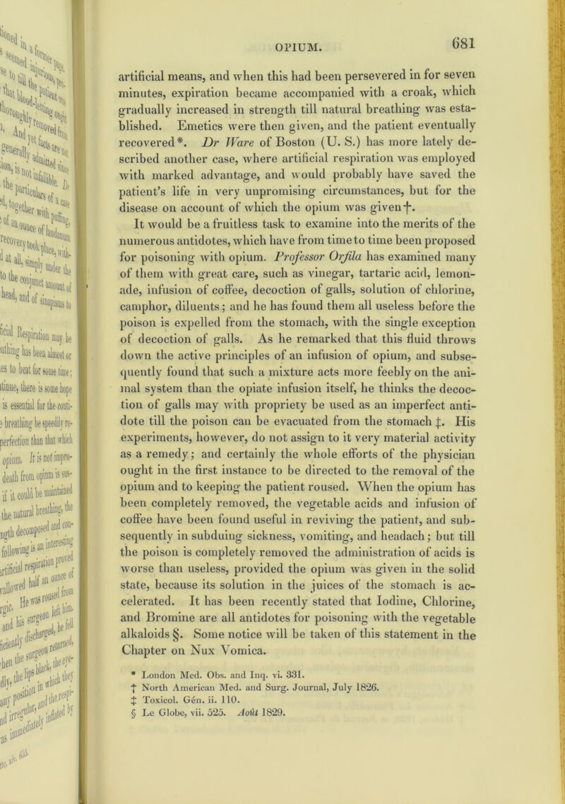 artificial means, and when this had been persevered in for seven minutes, expiration became accompanied with a croak, which gradually increased in strength till natural breathing was esta- blished. Emetics were then given, and the patient eventually recovered*. Dr Ware of Boston (U. S.) has more lately de- scribed another case, where artificial respiration was employed with marked advantage, and would probably have saved the patient’s life in very unpromising circumstances, but for the disease on account of which the opium was givenf. It would be a fruitless task to examine into the merits of the numerous antidotes, which have from time to time been proposed for poisoning with opium. Professor Orfila has examined many of them with great care, such as vinegar, tartaric acid, lemon- ade, infusion of coffee, decoction of galls, solution of chlorine, camphor, diluents; and he has found them all useless before the poison is expelled from the stomach, with the single exception of decoction of galls. As he remarked that this fluid throws down the active principles of an infusion of opium, and subse- quently found that such a mixture acts more feebly on the ani- mal system than the opiate infusion itself, he thinks the decoc- tion of galls may with propriety be used as an imperfect anti- dote till the poison can be evacuated from the stomach f. His experiments, however, do not assign to it very material activity as a remedy; and certainly the whole efforts of the physician ought in the first instance to be directed to the removal of the opium and to keeping the patient roused. When the opium has been completely removed, the vegetable acids and infusion of coffee have been found useful in reviving the patient, and sub- sequently in subduing sickness, vomiting, and headach; but till the poison is completely removed the administration of acids is worse than useless, provided the opium was given in the solid state, because its solution in the juices of the stomach is ac- celerated. It has been recently stated that Iodine, Chlorine, and Bromine are all antidotes for poisoning with the vegetable alkaloids §. Some notice will be taken of this statement in the Chapter on Nux Vomica. * London Med. Obs. and Inq. vi. 331. ■f North American Med. and Surg. Journal, July 1826. J Toxicol. Gen. ii. 110. § Le Globe, vii. 525. Au(U 1829.