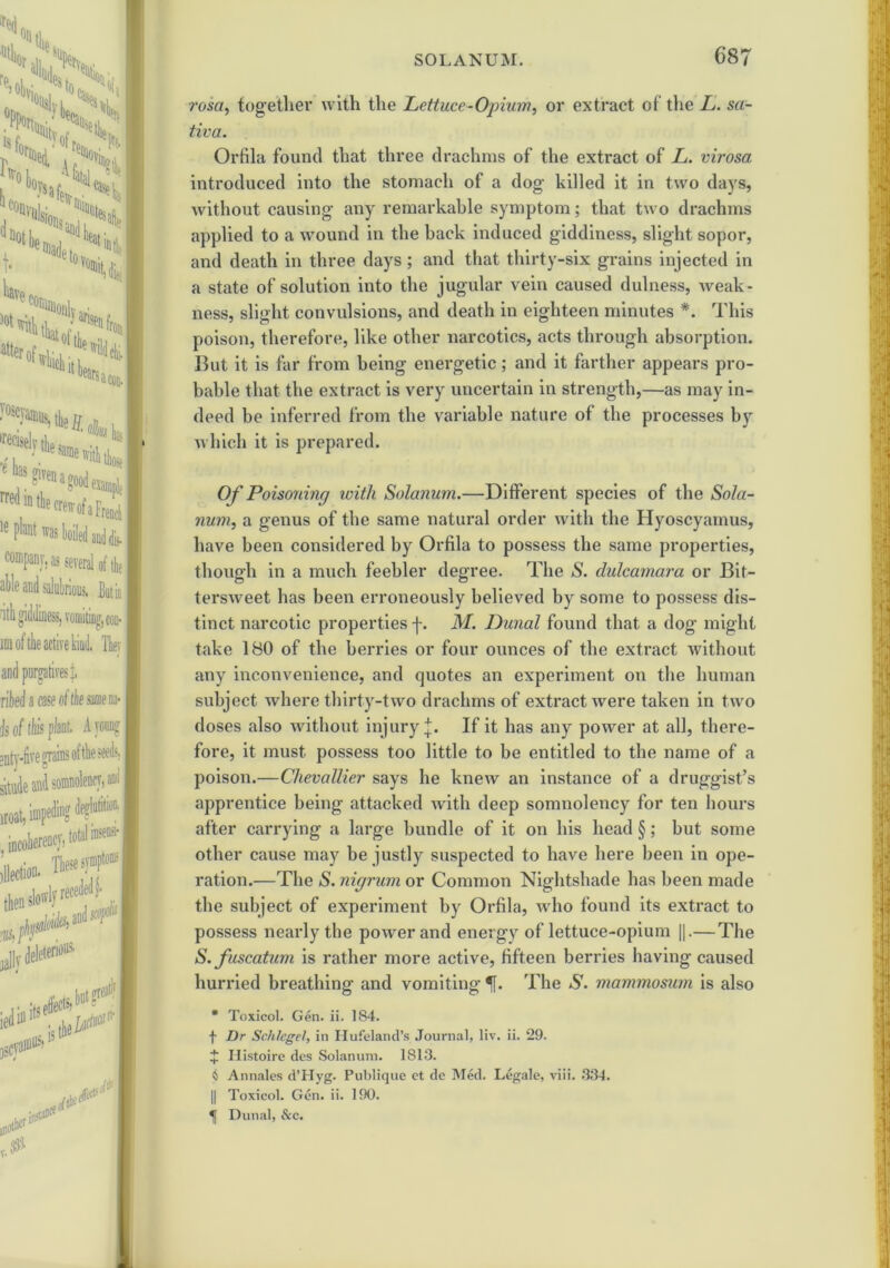 rosa, together with the Lettuce-Opium, or extract of the L. sa- tiva. Orfila found that three drachms of the extract of L. virosa introduced into the stomach of a dog- killed it in two days, without causing- any remarkable symptom; that two drachms applied to a wound in the back induced giddiness, slight sopor, and death in three days; and that thirty-six grains injected in a state of solution into the jugular vein caused dulness, weak- ness, slight convulsions, and death in eighteen minutes *. This poison, therefore, like other narcotics, acts through absorption. But it is far from being energetic; and it farther appears pro- bable that the extract is very uncertain in strength,—as may in- deed be inferred from the variable nature of the processes by which it is prepared. Of Poisoning with Solanum.—Different species of the Sola- rium, a genus of the same natural order with the Hyoscyamus, have been considered by Orfila to possess the same properties, though in a much feebler degree. The S. dulcamara or Bit- tersweet has been erroneously believed by some to possess dis- tinct narcotic properties f. M. Dunal found that a dog might take 180 of the berries or four ounces of the extract without any inconvenience, and quotes an experiment on the human subject where thirty-two drachms of extract were taken in two doses also without injury j. If it has any power at all, there- fore, it must possess too little to be entitled to the name of a poison.—Chevallier says he knew an instance of a druggist’s apprentice being attacked with deep somnolency for ten hours after carrying a large bundle of it on his head §; but some other cause may be justly suspected to have here been in ope- ration.—The S. nigrum or Common Nightshade has been made the subject of experiment by Orfila, wrho found its extract to possess nearly the power and energy of lettuce-opium ||.— The S. fuscatum is rather more active, fifteen berries having caused hurried breathing and vomiting f. The S. mammosum is also * Toxicol. Gen. ii. 184. f Dr Schlegel, in Hufeland’s Journal, liv. ii. 29. J Histoire des Solanum. 1813. 4 Annales d’Hyg. Publique et dc Med. Legale, viii. 334. || Toxicol. Gen. ii. 190. Dunal, &c.