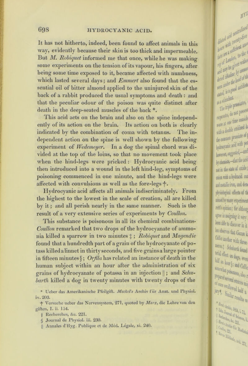 It has not hitherto, indeed, been found to affect animals in this way, evidently because their skin is too thick and impermeable. But M. Robiquet informed me that once, while he was making some experiments on the tension of its vapour, his lingers, after being some time exposed to it, became affected with numbness, which lasted several days; and Emmert also found that the es- sential oil of bitter almond applied to the uninjured skin of the back of a rabbit produced the usual symptoms and death : and that the peculiar odour of the poison was quite distinct after death in the deep-seated muscles of the back *. This acid acts on the brain and also on the spine independ- ently of its action on the brain. Its action on both is clearly indicated by the combination of coma with tetanus. The in- dependent action on the spine is well shown by the following experiment of Wedemeyer. In a dog the spinal chord was di- vided at the top of the loins, so that no movement took place when the liind-legs were pricked : Hydrocyanic acid being- then introduced into a wound in the left hind-leg, symptoms of poisoning commenced in one minute, and the hind-legs were affected with convulsions as well as the fore-legs *f*. Hydrocyanic acid affects all animals indiscriminately. From the highest to the lowest in the scale of creation, all are killed by it; and all perish nearly in the same manner. Such is the result of a very extensive series of experiments by Coidlun. This substance is poisonous in all its chemical combinations* Coullon remarked that two drops of the hydrocyanate of ammo- nia killed a sparrow in two minutes J ; Robiquet and Magendie found that a hundredth part of a grain of the hydrocyanate of po- tass killed a linnet in thirty seconds, and five grains a large pointer in fifteen minutes §; Orfila has related an instance of death in the human subject within an hour after the administration of six grains of hydrocyanate of potassa in an injection ||; and Scha- barth killed a dog in twenty minutes with twenty drops of the * Ueber das Amerikanische Pfeilgift. Meckel's Archiv fiir Anat. und Physiol, iv. 203. •j* Versuche ueber das Nervensystem, 271, quoted by Marx, die Lchre von den giften, I. ii. 154. | Reclierches, Sec. 221. § Journal de Physiol, iii. 230. || Annales d'l-Iyg. Fublique et de Med. Legale, xi. 240. tP J111 ,e«r * t(i the e <•> if acid may ‘JV o stated)15 mtidoK jrussiate®} 0/dM^ iside «tl 3 double os issiste of f hydrocyanic acid vriti Pot however, by dienii^ts)—that the ac‘d not in tlie state of oxide: union with a hydracid coi and metallic iron, and deni physiological effects of tli retfs opinion; for althoug agree iu asifffliDg it )W] been able to discover in it loi observes that ki ^another with three i ^rtk found J.*' several also r * K 0unces mi. half K'in “ '-•Us,1,1 iONr4 IpJH t iiiini lvn l'ii. ■>'!