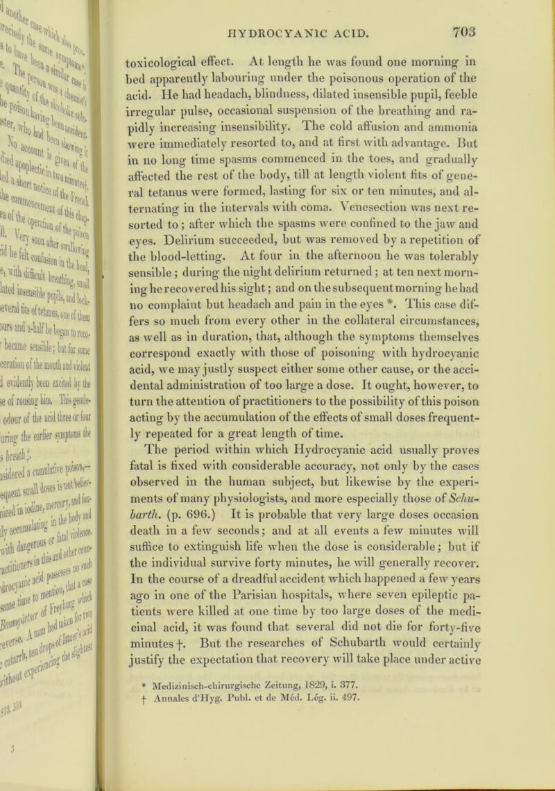 x j!4i T\ • , i- ,S£s' fco,,.. “e ben II. Verv- ,tlepo» Mkl* *!***- e t fusion in Ae he- ^ difficult breathing, ^ te insensible pupils,andlo( 'everal tits of tetanus, one of thi )urs and a-half he began to rei • became sensible; but for soi eeration of the mouth and violi ] evi 5e of rousing him. Hi acid thre odonr of the nring Ar , a cunfidativ equeut siaaW doses n ■..A;«iodine, ffierc1 cuniulatiDg1 tly acci wit •actil ■drocvani1’ acl(l this 0i \0 0 A mao <, u*1 SIS-510, toxicological effect. At length he was found one morning in bed apparently labouring under the poisonous operation of the acid. He had headach, blindness, dilated insensible pupil, feeble irregular pulse, occasional suspension of the breathing and ra- pidly increasing insensibility. The cold affusion and ammonia were immediately resorted to, and at first with advantage. But in no long time spasms commenced in the toes, and gradually affected the rest of the body, till at length violent fits of gene- ral tetanus were formed, lasting for six or ten minutes, and al- ternating in the intervals with coma. Venesection was next re- sorted to ; after which the spasms were confined to the jaw and eyes. Delirium succeeded, but was removed by a repetition of the blood-letting. At four in the afternoon he was tolerably sensible; during the night delirium returned; at ten next morn- ing he recovered his sight; and on the subsequent morning he had no complaint but headach and pain in the eyes #. This case dif- fers so much from every other in the collateral circumstances, as well as in duration, that, although the symptoms themselves correspond exactly with those of poisoning with hydrocyanic acid, we may justly suspect either some other cause, or the acci- dental administration of too large a dose. It ought, however, to turn the attention of practitioners to the possibility of this poison acting by the accumulation of the effects of small doses frequent- ly repeated for a great length of time. The period within which Hydrocyanic acid usually proves fatal is fixed with considerable accuracy, not only by the cases observed in the human subject, but likewise by the experi- ments of many physiologists, and more especially those of ScIlu- hartli. (p. 696.) It is probable that very large doses occasion death in a few seconds; and at all events a few minutes will suffice to extinguish life when the dose is considerable; but if the individual survive forty minutes, he will generally recover. In the course of a dreadful accident which happened a few years ago in one of the Parisian hospitals, where seven epileptic pa- tients were killed at one time by too large doses of the medi- cinal acid, it was found that several did not die for forty-five minutes f. But the researches of Schubarth would certainly justify the expectation that recovery will take place under active * Medizinisch-chirurgische Zeitung, 1829, i. 377. f Annales d’Hyg. Publ. et dc Med. Leg. il. 497. 3