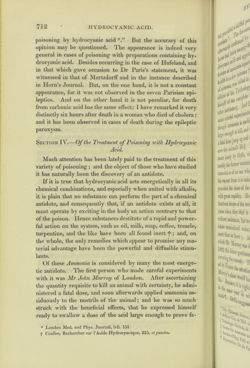 poisoning- by hydrocyanic acid But the accuracy of this opinion may be questioned. The appearance is indeed very general in cases of poisoning with preparations containing hy- drocyanic acid. Besides occurring in the case of Hufeland, and in that which gave occasion to Dr Paris’s statement, it was witnessed in that of Mertzdortf and in the instance described in Horn’s Journal. But, on the one hand, it is not a constant appearance, for it was not observed in the seven Parisian epi- leptics. And on the other hand it is not peculiar, for death from carbonic acid has the same effect; I have remarked it very distinctly six hours after death in a woman who died of cholera ; and it has been observed in cases of death during the epileptic paroxysm. Section IV.—Of the Treatment of Poisoning with Hydrocyanic Acid. Much attention has been lately paid to the treatment of this variety of poisoning; and the object of those who have studied it has naturally been the discovery of an antidote. If it is true that hydrocyanic acid acts energetically in all its chemical combinations, and especially when united with alkalis, it is plain that no substance can perform the part of a chemical antidote, and consequently that, if an antidote exists at all, it must operate by exciting in the body an action contrary to that of the poison. Hence substances destitute of a rapid and power- ful action on the system, such as oil, milk, soap, coffee, treacle, turpentine, and the like have been all found inert -f*; and, on the whole, the only remedies which appear to promise any ma- terial advantage have been the powerful and diffusible stimu- lants. Of these Ammonia is considered by many the most energe- tic antidote. The first person who made careful experiments with it was Mr John Murray of London. After ascertaining the quantity requisite to kill an animal with certainty, he admi- nistered a fatal dose, and soon afterwards applied ammonia as- siduously to the nostrils of the animal; and he was so much struck with the beneficial effects, that he expressed himself ready to swallow a dose of the acid large enough to prove fa* * London Med. and Phys. Journal, lvii. 151- f Cotillon, Recherches sur l’Acide Hydrocyanique, 225, etpassim.