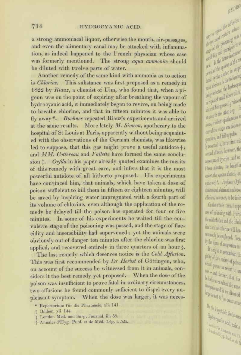 a strong ammoniaca] liquor, otherwise the mouth, air-passages, and even the alimentary canal may be attacked with inflamma- tion, as indeed happened to the French physician whose case was formerly mentioned. The strong- aqua ammonia should be diluted with twelve parts of water. Another remedy of the same kind with ammonia as to action is Chlorine. This substance was first proposed as a remedy in 18*22 by Riauz, a chemist of Ulm, who found that, when a pi- geon was on the point of expiring after breathing- the vapour of hydrocyanic acid, it immediately began to revive, on being made to breathe chlorine, and that in fifteen minutes it was able to fly away*. Buchner repeated Riauz’s experiments and arrived at the same results. More lately M. Simeon, apothecary to the hospital of St Louis at Paris, apparently without being acquaint- ed with the observations of the German chemists, was likewise led to suppose, that this gas might prove a useful antidote f; and MM. Cottereau and Vallette have formed the same conclu- sion |. Orjila in his paper already quoted examines the merits of this remedy with great care, and infers that it is the most powerful antidote of all hitherto proposed. His experiments have convinced him, that animals, which have taken a dose of poison sufficient to kill them in fifteen or eighteen minutes, will be saved by inspiring water impregnated with a fourth part of its volume of chlorine, even although the application of the re- medy be delayed till the poison has operated for four or five minutes. In some of his experiments he waited till the con- vulsive stage of the poisoning was passed, and the stage of flac- cidity and insensibility had supervened; yet the animals were obviously out of danger ten minutes after the chlorine was first applied, and recovered entirely in three quarters of an hour §. The last remedy which deserves notice is the Cold Affusion. This was first recommended by Dr Herhst of Gottingen, who, on account of the success he witnessed from it in animals, con- siders it the best remedy yet proposed. When the dose of the poison was insufficient to prove fatal in ordinary circumstances, two affusions he found commonly sufficient to dispel every un- pleasant symptom. When the dose was larger, it was neces- * Repertorium fill' die Pharmacie, xii. 141. + Ibidem, xii. 144. I London Med. and Surg. Journal, iii. 58. j Annales d’Hyg. Publ. et de Med. Leg. i. 525. fit* tfl' sen1 fit*?' tk!'!*? ******* of <5*<’ convulsive stage , ly resorted to, second affusioflj iowver> fi accompanied by cries; and on fifteen minutes, the breathin easier, the spasms abated, am quite well *• ProfmOrjilt affusion, however, to lie infer Outlie whole, then, it appe case the cold affusion and the inhah nneiandaschlorine willhan commonly be employed. Yem V? ****.•■ 18 to remember tlr of this varied ^ ' ^P0180' ruer to report cessH„a , toaK (lri Ian ’geas aciff is 3 it i tiir n. * to Hi case ^ailowed c°vinterac ocFtnc; a*,:. exists