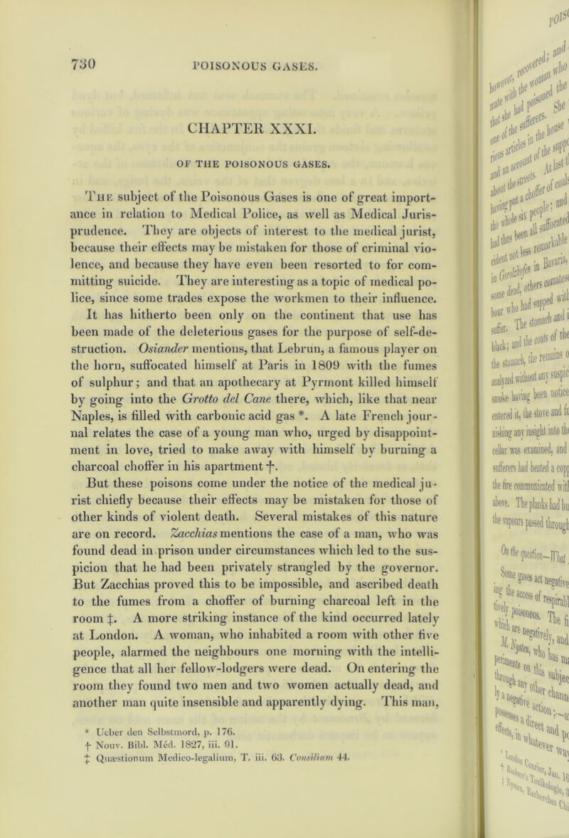 CHAPTER XXXI. OF THE POISONOUS GASES. The subject of the Poisonous Gases is one of great import- ance in relation to Medical Police, as well as Medical Juris- prudence. They are objects of interest to the medical jurist, because their effects may be mistaken for those of criminal vio- lence, and because they have even been resorted to for com- mitting suicide. They are interesting as a topic of medical po- lice, since some trades expose the workmen to their influence. It has hitherto been only on the continent that use has been made of the deleterious gases for the purpose of self-de- struction. Osiander mentions, that Lebrun, a famous player on the horn, suffocated himself at Paris in 1809 with the fumes of sulphur; and that an apothecary at Pyrmont killed himself by going into the Grotto del Cane there, which, like that near Naples, is filled with carbonic acid gas *. A late French jour- nal relates the case of a young man who, urged by disappoint- ment in love, tried to make away with himself by burning a charcoal choff'er in his apartment *f*. But these poisons come under the notice of the medical ju- rist chiefly because their effects may be mistaken for those of other kinds of violent death. Several mistakes of this nature are on record. Zacchias mentions the case of a man, who was found dead in prison under circumstances which led to the sus- picion that he had been privately strangled by the governor. But Zacchias proved this to be impossible, and ascribed death to the fumes from a choffer of burning charcoal left in the room J. A more striking instance of the kind occurred lately at London. A woman, who inhabited a room with other five people, alarmed the neighbours one morning with the intelli- gence that all her fellow-lodgers were dead. On entering the room they found two men and two women actually dead, and another man quite insensible and apparently dying. This man, * Ucber den Selbstmord, p. 176. •j* Nouv. Bibl. Med. 1827, iii. 01. ■J; Questionuin Medico-legalium, T. iii. 68. Consilium 44.