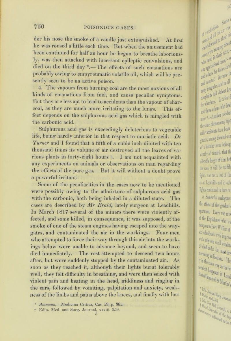 der his nose the smoke of a candle just extinguished. At first lie was roused a little each time. But when the amusement had been continued for half an hour he began to breathe laborious- ly, was then attacked with incessant epileptic convulsions, and died on the third day *.—The effects of such emanations are probably owing to empyreumatic volatile oil, which will be pre- sently seen to be an active poison. 4. I he vapours from burning coal are the most noxious of all kinds of emanations from fuel, and cause peculiar symptoms. But they are less apt to lead to accidents than the vapour of char- coal, as they are much more irritating to the lungs. This ef- fect depends on the sulphurous acid gas which is mingled with the carbonic acid. Sulphurous acid gas is exceedingly deleterious to vegetable life, being hardly inferior in that respect to muriatic acid. Dr Turner and I found that a fifth of a cubic inch diluted with ten thousand times its volume of air destroyed all the leaves of va- rious plants in forty-eight hours f. I am not acquainted with any experiments on animals or observations on man regarding the effects of the pure gas. But it will without a doubt prove a powerful irritant. Some of the peculiarities in the cases now to be mentioned were possibly owing to the admixture of sulphurous acid gas with the carbonic, both being inhaled in a diluted state. The cases are described by Mr Braid, lately surgeon at Leadhills. In March 1817 several of the miners there were violently af- fected, and some killed, in consequence, it was supposed, of the smoke of one of the steam engines having escaped into the way- gates, and contaminated the air in the workings. Four men who attempted to force their way through this air into the work- ings below were unable to advance beyond, and seem to have died immediately. The rest attempted to descend two hours after, but were suddenly stopped by the contaminated air. As soon as they reached it, although their lights burnt tolerably well, they felt difficulty in breathing, and were then seized with violent pain and beating in the head, giddiness and ringing in the ears, followed by vomiting, palpitation and anxiety, weak- ness of the limbs and pains above the knees, and finally with loss * Ammann,—Medicina Ciitica, Cas. 59, p. 365. f Edin. Med and Surg. Journal, xxviii. 359. of a burning mine belong wortliv of remark, that tin siderable length of time bet the case, it will be readily lights was not a test of the as at Leadhills and in othf lights continued to burn wl