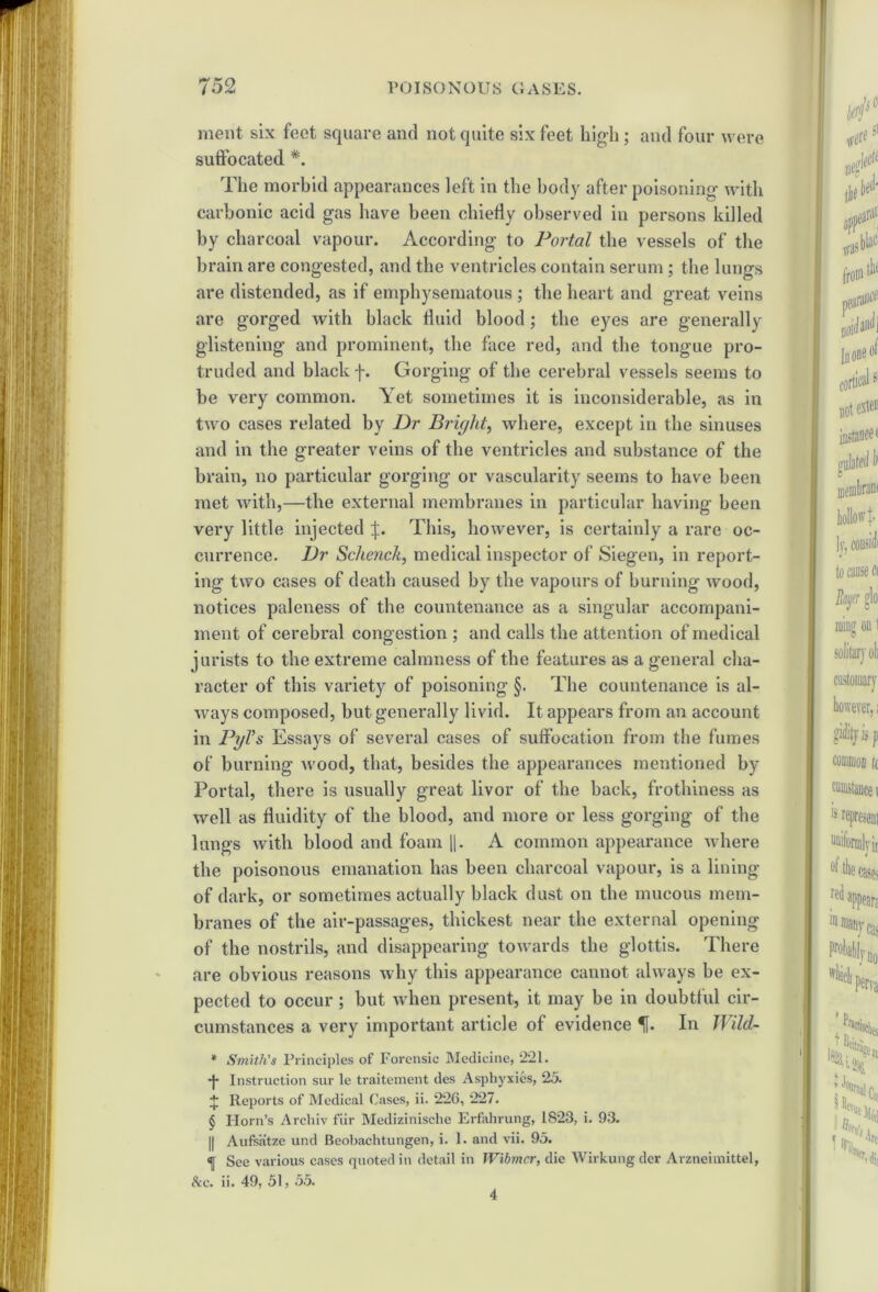 merit six feet square and not quite six feet high; and four were suffocated *. The morbid appearances left in the body after poisoning with carbonic acid gas have been chiefly observed in persons killed by charcoal vapour. According to Portal the vessels of the brain are congested, and the ventricles contain serum; the lungs are distended, as if emphysematous ; the heart and great veins are gorged with black fluid blood ; the eyes are generally glistening and prominent, the face red, and the tongue pro- truded and black f. Gorging of the cerebral vessels seems to be very common. Yet sometimes it is inconsiderable, as in two cases related by Dr Bright, where, except in the sinuses and in the greater veins of the ventricles and substance of the brain, no particular gorging or vascularity seems to have been met with,—the external membranes in particular having been very little injected j:. This, however, is certainly a rare oc- currence. Dr Schenck, medical inspector of Siegen, in report- ing two cases of death caused by the vapours of burning wood, notices paleness of the countenance as a singular accompani- ment of cerebral congestion ; and calls the attention of medical jurists to the extreme calmness of the features as a general cha- racter of this variety of poisoning §. The countenance is al- ways composed, but generally livid. It appears from an account in PyVs Essays of several cases of suffocation from the fumes of burning wood, that, besides the appearances mentioned by Portal, there is usually great livor of the back, frothiness as well as fluidity of the blood, and more or less gorging of the lungs with blood and foam ||. A common appearance where the poisonous emanation has been charcoal vapour, is a lining of dark, or sometimes actually black dust on the mucous mem- branes of the air-passages, thickest near the external opening of the nostrils, and disappearing towards the glottis. There are obvious reasons why this appearance cannot always be ex- pected to occur; but when present, it may be in doubtful cir- cumstances a very important article of evidence f. In Wild- * Smith's Principles of Forensic Medicine, 221. •j- Instruction sur le traitement des Asphyxies, 25. + Reports of Medical Cases, ii. 226, 227. § Horn’s Arcliiv fiir Medizinische Erfahrung, 1823, i. 93. || Aufsiitze und Beobachtungen, i. 1. and vii. 95. «] See various cases quoted in detail in Wibmer, die Wirkung der Arzneimittel, Ac. ii. 49, 51, 55. 4