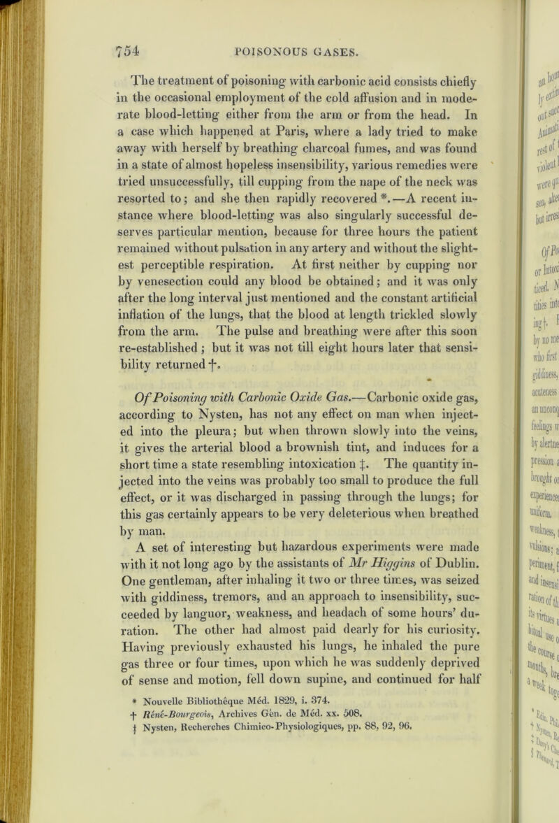 The treatment of poisoning with carbonic acid consists chiefly in the occasional employment of the cold affusion and in mode- rate blood-letting either from the arm or from the head. In a case which happened at Paris, where a lady tried to make away with herself by breathing charcoal fumes, and was found in a state of almost hopeless insensibility, various remedies were tried unsuccessfully, till cupping from the nape of the neck was resorted to; and she then rapidly recovered*.—A recent in- stance where blood-letting was also singularly successful de- serves particular mention, because for three hours the patient remained without pulsation in any artery and without the slight- est perceptible respiration. At first neither by cupping nor by venesection could any blood be obtained; and it was only after the long interval just mentioned and the constant artiflcial inflation of the lungs, that the blood at length trickled slowly from the arm. The pulse and breathing were after this soon re-established ; but it was not till eight hours later that sensi- bility returned *f*. Of Poisoning with Carbonic Oxide Gas.—Carbonic oxide gas, according to Nysten, has not any effect on man when inject- ed into the pleura; but when thrown slowly into the veins, it gives the arterial blood a broAvnish tint, and induces for a short time a state resembling intoxication f. The quantity in- jected into the veins was probably too small to produce the full effect, or it was discharged in passing through the lungs; for this gas certainly appears to be very deleterious when breathed by man. A set of interesting but hazardous experiments were made with it not long ago by the assistants of Mr Higgins of Dublin. One gentleman, after inhaling it two or three times, was seized with giddiness, tremors, and an approach to insensibility, suc- ceeded by languor, weakness, and headach of some hours’ du- ration. The other had almost paid dearly for his curiosity. Having previously exhausted his lungs, he inhaled the pure gas three or four times, upon which he was suddenly deprived of sense and motion, fell down supine, and continued for half * Nouvelle Bibliotheque Med. 1829, i. 374. Rent-Bourgeois, Archives Gen. de Med. xx. 508. | Nysten, Recherches Chimieo- Physiologiques, up. 88, 92, 96.