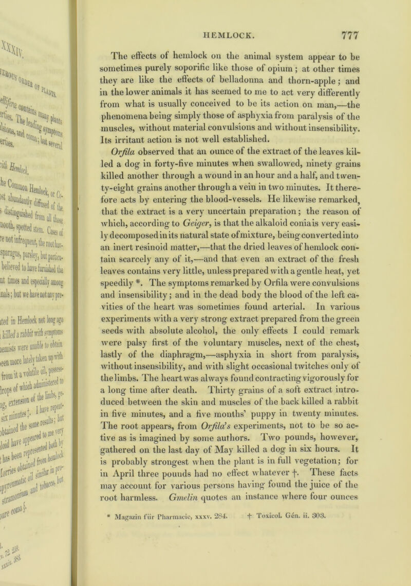 Hemlock, ■Sasa spotted sttm. Cwi “••ti'hmfcrMb. %t but panicu- nt times iDals; ited in Hemlock not long ago i killed a rabbit with fflptoins lemists irere iee,M.eWjli«*1’4 ksof'W*®^ f. I have repeat- six minutes +« , ^ • J the #e re^’ ^itbe'jmmevcrj The eftects ot hemlock on the animal system appear to be sometimes purely soporific like those of opium; at other times they are like the eftects of belladonna and thorn-apple; and in the lower animals it has seemed to me to act very differently from what is usually conceived to be its action on man,—the phenomena being simply those of asphyxia from paralysis of the muscles, without material convulsions and without insensibility. Its irritant action is not well established. Orfila observed that an ounce of the extract of the leaves kil- led a dog in forty-five minutes when swallowed, ninety grains killed another through a wound in an hour and a half, and twen- ty-eight grains another through a vein in two minutes. It there- fore acts by entering the blood-vessels. He likewise remarked, that the extract is a very uncertain preparation; the reason of which, according to Geiger, is that the alkaloid coniais very easi- ly decomposed in its natural state of mixture, being converted into an inert resinoid matter,—that the dried leaves of hemlock con- tain scarcely any of it,—and that even an extract of the fresh leaves contains very little, unless prepared with a gentle heat, yet speedily *. The symptoms remarked by Orfila were convulsions and insensibility; and in the dead body the blood of the left ca- vities of the heart was sometimes found arterial. In various experiments with a very strong extract prepared from the green seeds with absolute alcohol, the only eftects I could remark were palsy first of the voluntary muscles, next of the chest, lastly of the diaphragm,—asphyxia in short from paralysis, without insensibility, and with slight occasional twitches only of the limbs. The heart was always found contracting vigorously for a long time after death. Thirty grains of a soft extract intro- duced between the skin and muscles of the back killed a rabbit in five minutes, and a five months’ puppy in twenty minutes. The root appears, from Orjila’s experiments, not to be so ac- tive as is imagined by some authors. Two pounds, however, gathered on the last day of May killed a dog in six hours. It is probably strongest when the plant is in full vegetation; for in April three pounds had no effect whatever f. These facts may account for various persons having found the juice ot the root harmless. Gmelin quotes an instance where four ounces * Magazin fiir Fharmacie, xxxv. 284. -f Toxicol. Gen. ii. 303.