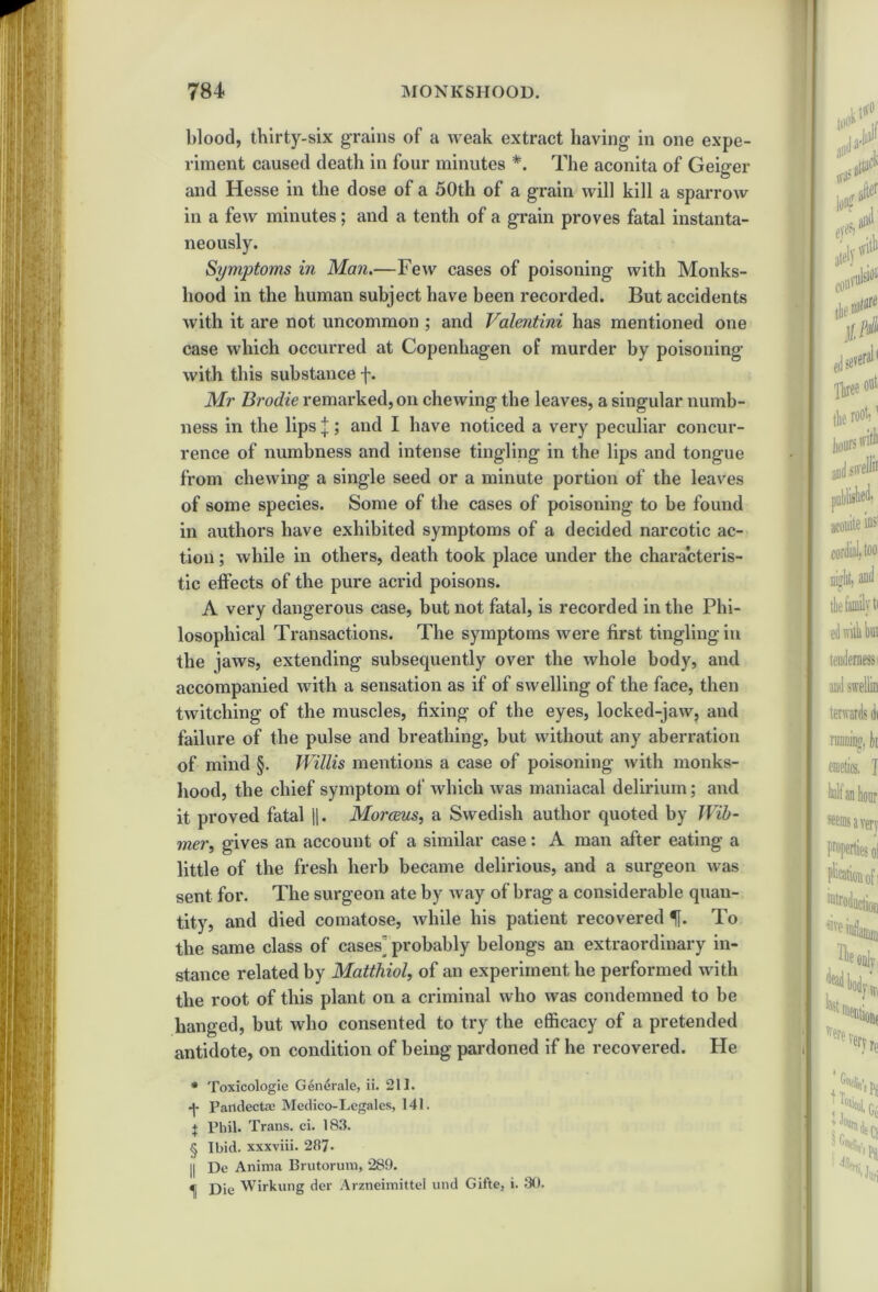 blood, thirty-six grains of a weak extract having- in one expe- riment caused deatli in four minutes *. The aconita of Geiger and Hesse in the dose of a 50th of a grain will kill a sparrow in a few minutes; and a tenth of a grain proves fatal instanta- neously. Symptoms in Man.—Few cases of poisoning with Monks- hood in the human subject have been recorded. But accidents with it are not uncommon ; and Valentini has mentioned one case which occurred at Copenhagen of murder by poisoning with this substance f. Mr Brodie remarked, on chewing the leaves, a singular numb- ness in the lips j; and I have noticed a very peculiar concur- rence of numbness and intense tingling in the lips and tongue from chewing a single seed or a minute portion of the leaves of some species. Some of the cases of poisoning to be found in authors have exhibited symptoms of a decided narcotic ac- tion ; while in others, death took place under the characteris- tic effects of the pure acrid poisons. A very dangerous case, but not fatal, is recorded in the Phi- losophical Transactions. The symptoms were first tingling in the jaws, extending subsequently over the whole body, and accompanied with a sensation as if of swelling of the face, then twitching of the muscles, fixing of the eyes, locked-jaw, and failure of the pulse and breathing, but without any aberration of mind §. Willis mentions a case of poisoning with monks- hood, the chief symptom of which was maniacal delirium; and it proved fatal 1). Morceus, a Swedish author quoted by Wib- mer, gives an account of a similar case: A man after eating a little of the fresh herb became delirious, and a surgeon was sent for. The surgeon ate by way of brag a considerable quan- tity, and died comatose, while his patient recovered f. To the same class of cases] probably belongs an extraordinary in- stance related by Matthiol, of an experiment he performed with the root of this plant on a criminal who was condemned to be hanged, but who consented to try the efficacy of a pretended antidote, on condition of being pardoned if he recovered. He * Toxicologie Generate, ii. 211. Pandecta' Medico-Legates, 141. j Phil. Trans, ci. 183. § Ibid, xxxviii. 287- || De Anima Brutorum, 289. ^ Die Wirkung der Arzneimittel und Gifte, i. 30.