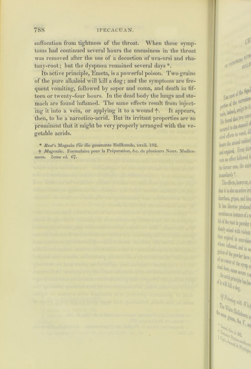 suffocation from tightness of the throat. When these symp- toms had continued several hours the uneasiness in the throat was removed after the use of a decoction of uva-ursi and rha- tany-root; but the dyspnoea remained several days *. Its active principle, Emeta, is a powerful poison. Two grains of the pure alkaloid will kill a dog; and the symptoms are fre- quent vomiting, followed by sopor and coma, and death in fif- teen or twenty-four hours. In the dead body the lungs and sto- mach are found inflamed. The same effects result from inject- ing it into a vein, or applying it to a wound-f*. It appears, then, to be a narcotico-acrid. But its irritant properties are so prominent that it might be very properly arranged with the ve- getable acrids. * Rust's Magazin fur die gesammte Heilkunde, xxxii. 182. -j- Magendie. Formulaire pour la Preparation, &c. de plusieurs Nouv. Medica- mens. feme ed. 67*