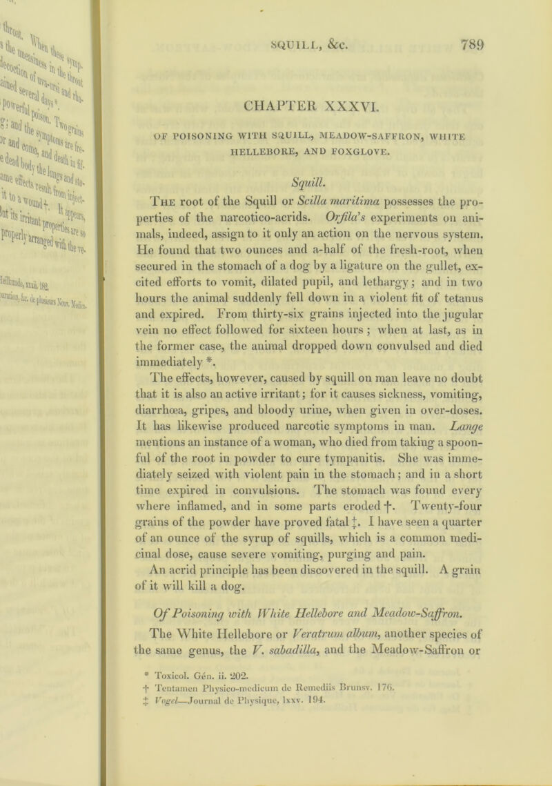 CHAPTER XXXVI. Ol-1 POISONING WITH SCiUILL, MEADOW-SAFFRON, WHITE HELLEBORE, AND FOXGLOVE. Squill. The root of the Squill or Sc ilia mar ilima possesses the pro- perties of the narcotico-acrids. Orjila’s experiments on ani- mals, indeed, assign to it only an action on the nervous system. He found that two ounces and a-half of the fresh-root, when secured in the stomach of a dog by a ligature on the gullet, ex- cited efforts to vomit, dilated pupil, and lethargy; and in two hours the animal suddenly fell down in a violent tit of tetanus and expired. From thirty-six grains injected into the jugular vein no effect followed for sixteen hours ; when at last, as in the former case, the animal dropped down convulsed and died immediately *. The effects, however, caused by squill on man leave no doubt that it is also an active irritant; for it causes sickness, vomiting, diarrhoea, gripes, and bloody urine, when given in over-doses. It has likewise produced narcotic symptoms in man. Lange mentions an instance of a woman, who died from taking a spoon- ful of the root in powder to cure tympanitis. She was imme- diately seized with violent pain in the stomach; and in a short time expired in convulsions. The stomach was found every where inflamed, and in some parts eroded j*. Twenty-four grains of the powder have proved fatal J. I have seen a quarter of an ounce of the syrup of squills, which is a common medi- cinal dose, cause severe vomiting, purging and pain. An acrid principle has been discovered in the squill. A grain of it will kill a dog. Of Poisoning with Wh ite Hellebore and Meadow-Saffron. The White Hellebore or Veratrum album, another species of the same genus, the V. sabadilla, and the Meadow-Saffron or * Toxicol. Gen. ii. ‘202. •f* Tentamen Physico-medicum de Remediis Brunsv. 170. J Vogel—Journal de Physique, lxxv. 194.