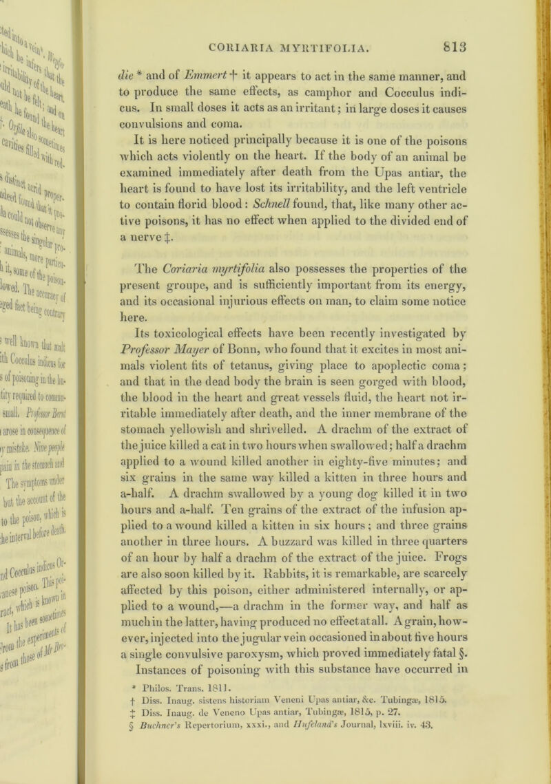 die * and of Emmert f it appears to act in the same manner, and to produce the same effects, as camphor and Cocculus indi- cus. In small doses it acts as an irritant; in large doses it causes convulsions and coma. It is here noticed principally because it is one of the poisons which acts violently on the heart. If the body of an animal be examined immediately after death from the Upas antiar, the heart is found to have lost its irritability, and the left ventricle to contain florid blood : Schnell found, that, like many other ac- tive poisons, it has no effect when applied to the divided end of a nerve The Coriaria myrtifolia also possesses the properties of the present groupe, and is sufficiently important from its energy, and its occasional injurious effects on man, to claim some notice here. Its toxicological effects have been recently investigated by Professor Mayer of Bonn, who found that it excites in most ani- mals violent tits of tetanus, giving place to apoplectic coma; and that in the dead body the brain is seen gorged with blood, the blood in the heart and great vessels fluid, the heart not ir- ritable immediately after death, and the inner membrane of the stomach yellowish and shrivelled. A drachm of the extract of the juice killed a cat in two hours when swallowed; half a drachm applied to a wound killed another in eighty-five minutes; and six grains in the same way killed a kitten in three hours and a-half. A drachm swallowed by a young dog killed it in two hours and a-half. Ten grains of the extract of the infusion ap- plied to a wound killed a kitten in six hours; and three grains another in three hours. A buzzard was killed in three quarters of an hour by half a drachm of the extract of the juice. Frogs are also soon killed by it. Rabbits, it is remarkable, are scarcely affected by this poison, either administered internally, or ap- plied to a wound,—a drachm in the former way, and half as much in the latter, having produced no effect at all. A grain, how- ever, injected into the jugular vein occasioned in about five hours a single convulsive paroxysm, which proved immediately fatal §. Instances of poisoning with this substance have occurred in * Philos. Trans. 1811. f Diss. Inaug. sistens historiam Veneni Upas antiar, &c. Tubinga?, 1815. + Diss. Inaug. de Veneno Upas antiar, Tubingae, 1815, p. 27. § Buchner's Repertorium, xxxi., and Ilufeland's Journal, lxviii. iv. 43.