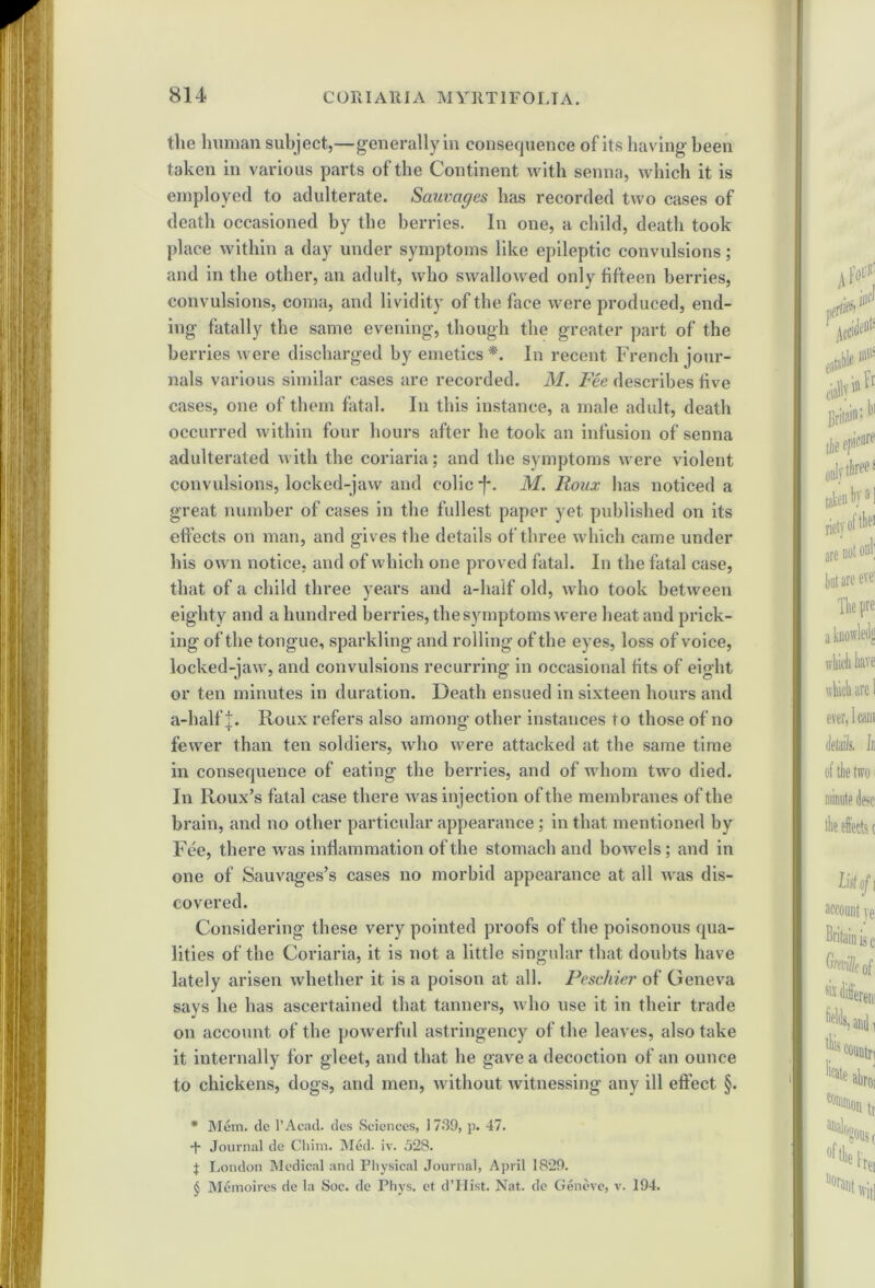 the human subject,—generally in consequence of its having been taken in various parts of the Continent with senna, which it is employed to adulterate. Sauvciges has recorded two cases of death occasioned by the berries. In one, a child, death took place within a day under symptoms like epileptic convulsions; and in the other, an adult, who swallowed only fifteen berries, convulsions, coma, and lividity of the face were produced, end- ing fatally the same evening, though the greater part of the berries were discharged by emetics * * * §. In recent French jour- nals various similar cases are recorded. M. Fee describes five cases, one of them fatal. In this instance, a male adult, death occurred within four hours after he took an infusion of senna adulterated with the coriaria; and the symptoms were violent convulsions, locked-jaw and colic -f~. M. Roux has noticed a great number of cases in the fullest paper yet published on its effects on man, and gives the details of three which came under his own notice, and of which one proved fatal. In the fatal case, that of a child three years and a-liaif old, who took between eighty and a hundred berries, the symptoms were heat and prick- ing of the tongue, sparkling and rolling of the eyes, loss of voice, locked-jaw, and convulsions recurring in occasional fits of eight or ten minutes in duration. Death ensued in sixteen hours and a-halfj. Roux refers also among other instances to those of no fewer than ten soldiers, who were attacked at the same time in consequence of eating the berries, and of whom two died. In Roux’s fatal case there was injection of the membranes of the brain, and no other particular appearance; in that mentioned by Fee, there was inflammation of the stomach and bowels; and in one of Sauvages’s cases no morbid appearance at all was dis- covered. Considering these very pointed proofs of the poisonous qua- lities of the Coriaria, it is not a little singular that doubts have lately arisen whether it is a poison at all. Peschier of Geneva says he has ascertained that tanners, who use it in their trade on account of the powerful astringency of the leaves, also take it internally for gleet, and that he gave a decoction of an ounce to chickens, dogs, and men, without witnessing any ill effect §. * Mem. de l’Acad. des Sciences, 1739, p. 47. + Journal de Chim. Med- iv. 528. t London Medical and Physical Journal, April 1829. § Memoires de la Soc. de Phys. et d’Hist. Nat. de Geneve, v. 194.