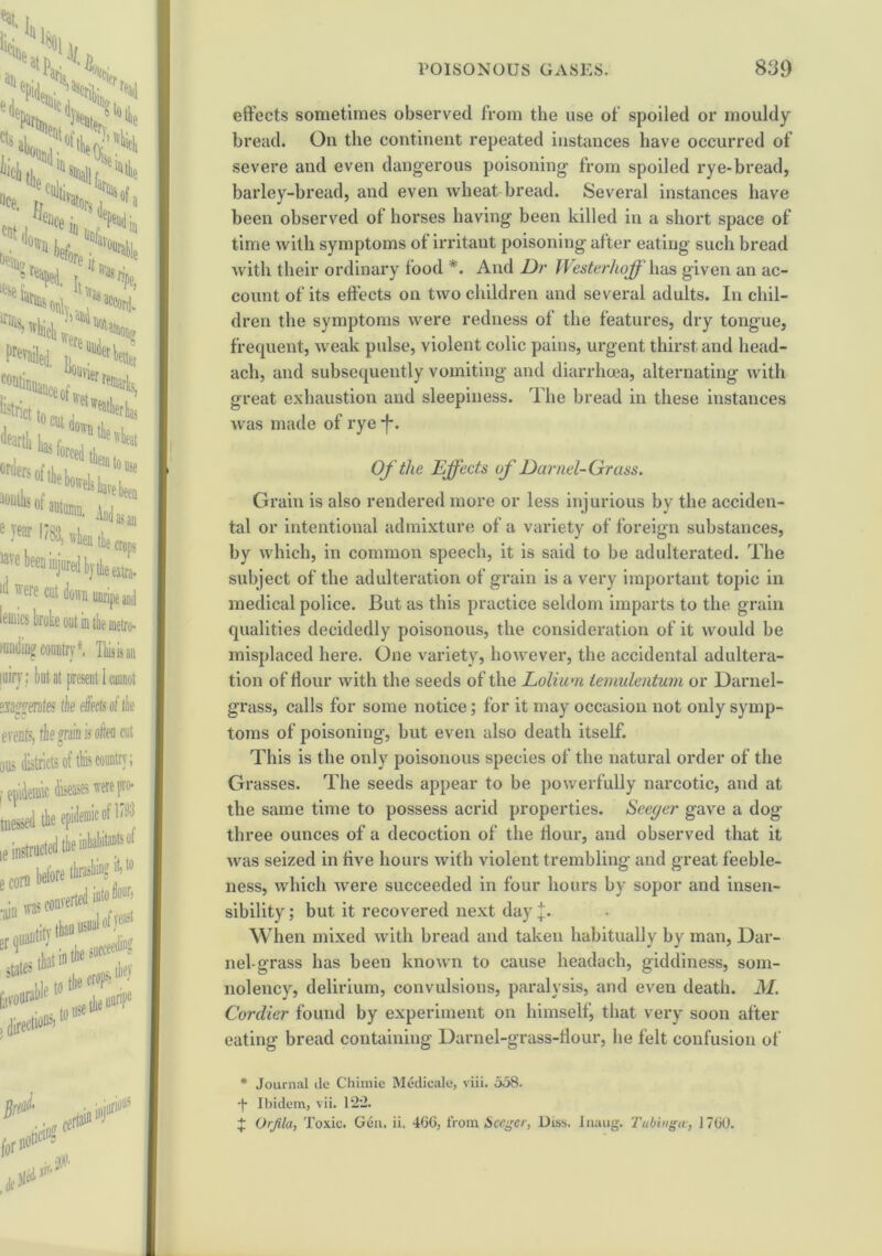 effects sometimes observed from the use of spoiled or mouldy bread. On the continent repeated instances have occurred of severe and even dangerous poisoning from spoiled rye-bread, barley-bread, and even wheat bread. Several instances have been observed of horses having been killed in a short space of time with symptoms of irritant poisoning after eating such bread with their ordinary food *. And Dr Westerhoff has given an ac- count of its effects on two children and several adults. In chil- dren the symptoms were redness of the features, dry tongue, frequent, weak pulse, violent colic pains, urgent thirst and head- ach, and subsequently vomiting and diarrhoea, alternating with great exhaustion and sleepiness. The bread in these instances was made of rye *f*. Of the Effects of Darnel-Grass. Grain is also rendered more or less injurious by the acciden- tal or intentional admixture of a variety of foreign substances, by which, in common speech, it is said to be adulterated. The subject of the adulteration of grain is a very important topic in medical police. But as this practice seldom imparts to the grain qualities decidedly poisonous, the consideration of it would be misplaced here. One variety, however, the accidental adultera- tion of Hour with the seeds of the Lolium temulentum or Darnel- grass, calls for some notice; for it may occasion not only symp- toms of poisoning, but even also death itself. This is the only poisonous species of the natural order of the Grasses. The seeds appear to be powerfully narcotic, and at the same time to possess acrid properties. Seeger gave a dog three ounces of a decoction of the flour, and observed that it was seized in five hours with violent trembling and great feeble- ness, which were succeeded in four hours by sopor and insen- sibility; but it recovered next day+. When mixed with bread and taken habitually by man, Dar- nel-grass has been known to cause headach, giddiness, som- nolency, delirium, convulsions, paralysis, and eveu death. M. Cordier found by experiment on himself, that very soon after eating bread containing Darnel-grass-flour, he felt confusion of * Journal ile Chiinie Medicale, viii. 558. -f- Ibidem, vii. 122. + (Jrjila, Toxic. Gen. ii. 466, from Seeger, Diss. Inaug. Tubinga, 1760.