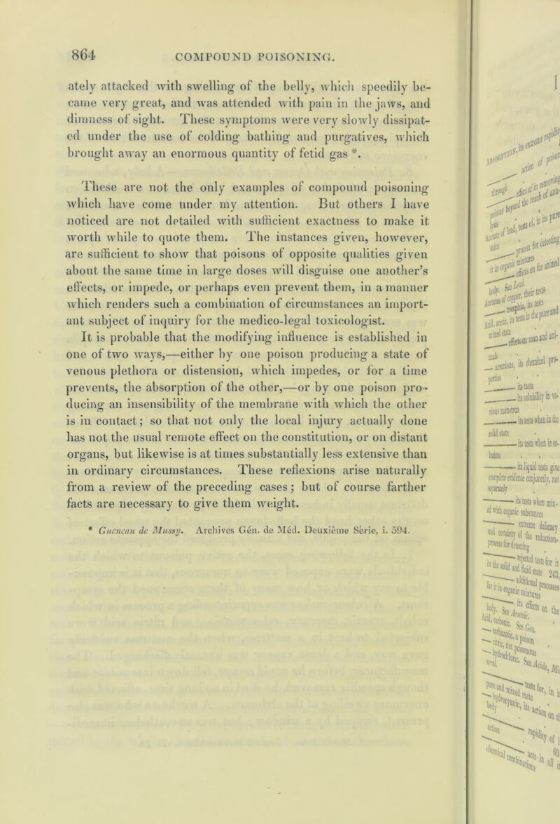 ately attacked with swelling of the belly, which speedily be- came very great, and was attended with pain in the jaws, and dimness of sight. These symptoms were very slowly dissipat- ed under the use of colding bathing and purgatives, which brought away an enormous quantity of fetid gas *. These are not the only examples of compound poisoning which have come under my attention. But others I have noticed are not detailed with sufficient exactness to make it worth while to quote them. The instances given, however, are sufficient to show that poisons of opposite qualities given about the same time in large doses will disguise one another’s effects, or impede, or perhaps even prevent them, in a manner which renders such a combination of circumstances an import- ant subject of inquiry for the medico-legal toxicologist. It is probable that the modifying influence is established in one of two ways,—either by one poison producing a state of venous plethora or distension, which impedes, or for a time prevents, the absorption of the other,—or by one poison pro- ducing an insensibility of the membrane with which the other is in contact; so that not only the local injury actually done has not the usual remote effect on the constitution, or on distant organs, but likewise is at times substantially less extensive than in ordinary circumstances. These reflexions arise naturally from a review of the preceding cases; but of course farther facts are necessary to give them weight. Guencau de Miissy. Archives Gen. de Med. Deuxieme Serie, i. 594.
