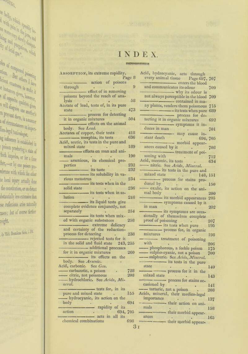 Absorption, its extreme rapidity, Page 8 action of poisons through . . 9 effect of in removing poisons beyond the reach of ana- lysis . . 58 Acetate of lead, tests of, in its pure state . - 473 process for detecting it in organic mixtures 504 effects on the animal body. See Lead. Acetates of copper, their tests 418 .. — morphia, its tests 636 Acid, acetic, its tests in the pure and mixed state . 189 effects on man and ani- mals . . 190 arsenious, its chemical pro- perties . . 232 its taste 232 its solubility in va- rious menstrua . 234 its tests when in the solid state . 236 its tests when in so- lution . . 246 its liquid tests give complete evidence conjunctly, not separately . 254 its tests when mix- ed with organic substances 258 extreme delicacy and certainty of the reduction- process for detecting . 238 rejected tests for it in the solid and fluid state 243, 255 additional processes for it in organic mixtures 260 its effects on the body. See Arsenic. Acid, carbonic. See Gas. carbazotic, a poison . 728 citric, not poisonous 208 hydrochloric. See Acids, Mi- neral. tests for, in its pure and mixed state . 155 hydrocyanic, its action on the body . . 694 Acid, hydrocyanic, acts through every animal tissue Page 697, 707 enters the blood and communicates its odour 709 why its odour is not always perceptible in the blood 709 contained in ma- ny plants, renders them poisonous 715 — its tests when pure 689 process for de- tecting it in organic mixtures 692 symptoms it in- duces in man . 701 • may cause in- stant death . 094, 705 morbid appear- ances caused by it . 7O8 treatment of poi- soning with . 712 Acid, meconic, its tests „ 034 nitric. See Acids, Mineral. mixed state . 148, 151 process for stains pro- duced by . . 150 oxalic, its action on the ani- mal body . . 200 • its morbid appearances 205 symptoms caused by it in man . . 202 — its symptoms are occa- sionally of themselves complete proof of poisoning . 207 its tests when pure 195 process for, in organic mixtures . . lgg treatment of poisoning with . . 206 phosphorous, a feeble poison 175 sulpho-cyanic, not a poison 700 sulphuric. See Acids, Mineral. ■ its tests in the pure state . . 140 process for it in the mixed state • . 143 process for stains oc- casioned by . . i4i tartaric, not a poison . 208 Acids, mineral, their medico-legal importance . . 137 their action on ani- rapidity of its mals action . 694, 705 acts in all its ances chemical combinations 698 31 158 their morbid appear- • • 165 their morbid appear-