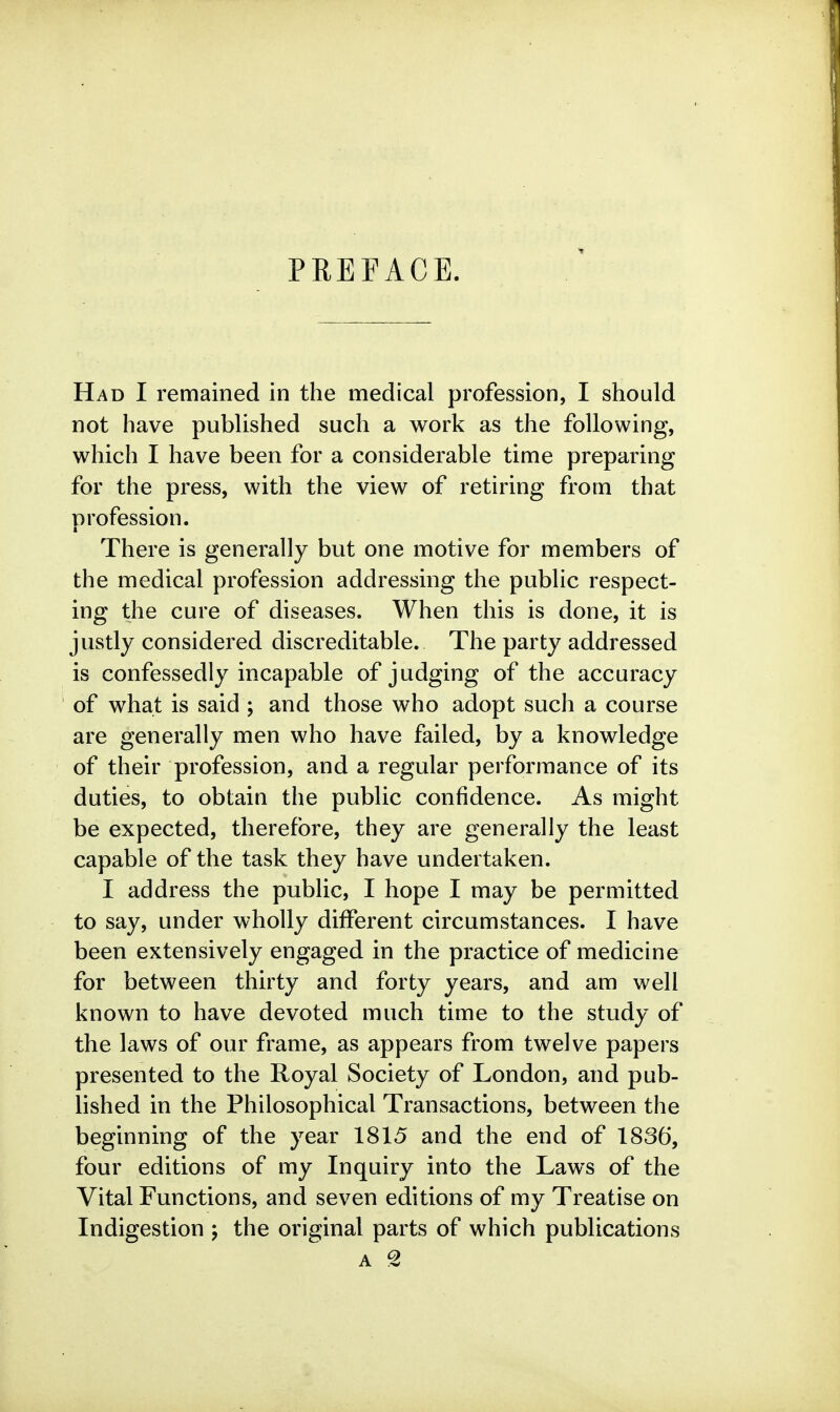 PREFACE. Had I remained in the medical profession, I should not have published such a work as the following, which I have been for a considerable time preparing for the press, with the view of retiring from that profession. There is generally but one motive for members of the medical profession addressing the public respect- ing the cure of diseases. When this is done, it is justly considered discreditable. The party addressed is confessedly incapable of judging of the accuracy of what is said ; and those who adopt such a course are generally men who have failed, by a knowledge of their profession, and a regular performance of its duties, to obtain the public confidence. As might be expected, therefore, they are generally the least capable of the task they have undertaken. I address the public, I hope I may be permitted to say, under wholly different circumstances. I have been extensively engaged in the practice of medicine for between thirty and forty years, and am well known to have devoted much time to the study of the laws of our frame, as appears from twelve papers presented to the Royal Society of London, and pub- lished in the Philosophical Transactions, between the beginning of the year 1815 and the end of 1836, four editions of my Inquiry into the Laws of the Vital Functions, and seven editions of my Treatise on Indigestion ; the original parts of which publications A '2