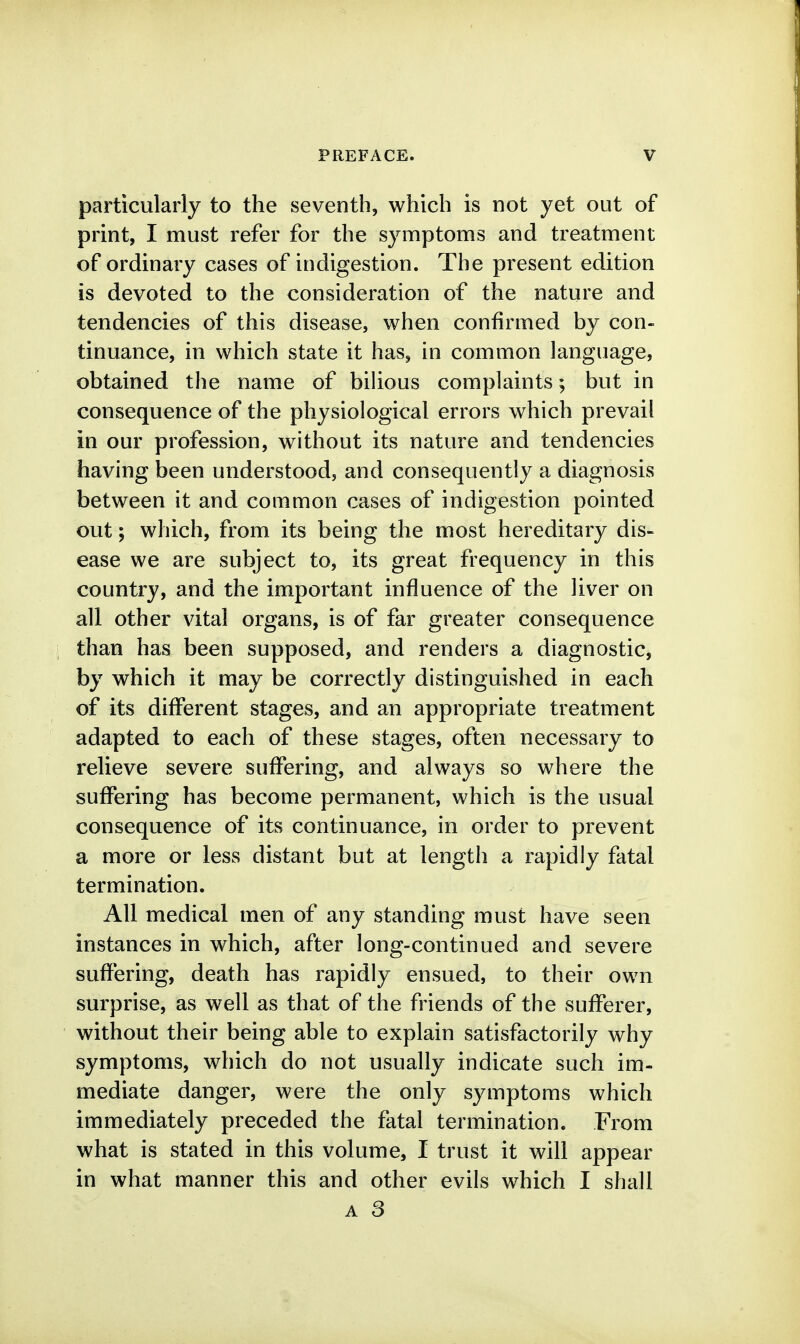 particularly to the seventh, which is not yet out of print, I must refer for the symptoms and treatment of ordinary cases of indigestion. The present edition is devoted to the consideration of the nature and tendencies of this disease, when confirmed by con- tinuance, in which state it has, in common language, obtained the name of biUous complaints; but in consequence of the physiological errors which prevail in our profession, without its nature and tendencies having been understood, and consequently a diagnosis between it and common cases of indigestion pointed out; which, from its being the most hereditary dis- ease we are subject to, its great frequency in this country, and the important influence of the liver on all other vital organs, is of far greater consequence than has been supposed, and renders a diagnostic, by which it may be correctly distinguished in each of its different stages, and an appropriate treatment adapted to each of these stages, often necessary to relieve severe suffering, and always so where the suffering has become permanent, which is the usual consequence of its continuance, in order to prevent a more or less distant but at length a rapidly fatal termination. All medical men of any standing must have seen instances in which, after long-continued and severe suffering, death has rapidly ensued, to their own surprise, as well as that of the friends of the sufferer, without their being able to explain satisfactorily why symptoms, which do not usually indicate such im- mediate danger, were the only symptoms which immediately preceded the fatal termination. From what is stated in this volume, I trust it will appear in what manner this and other evils which I shall