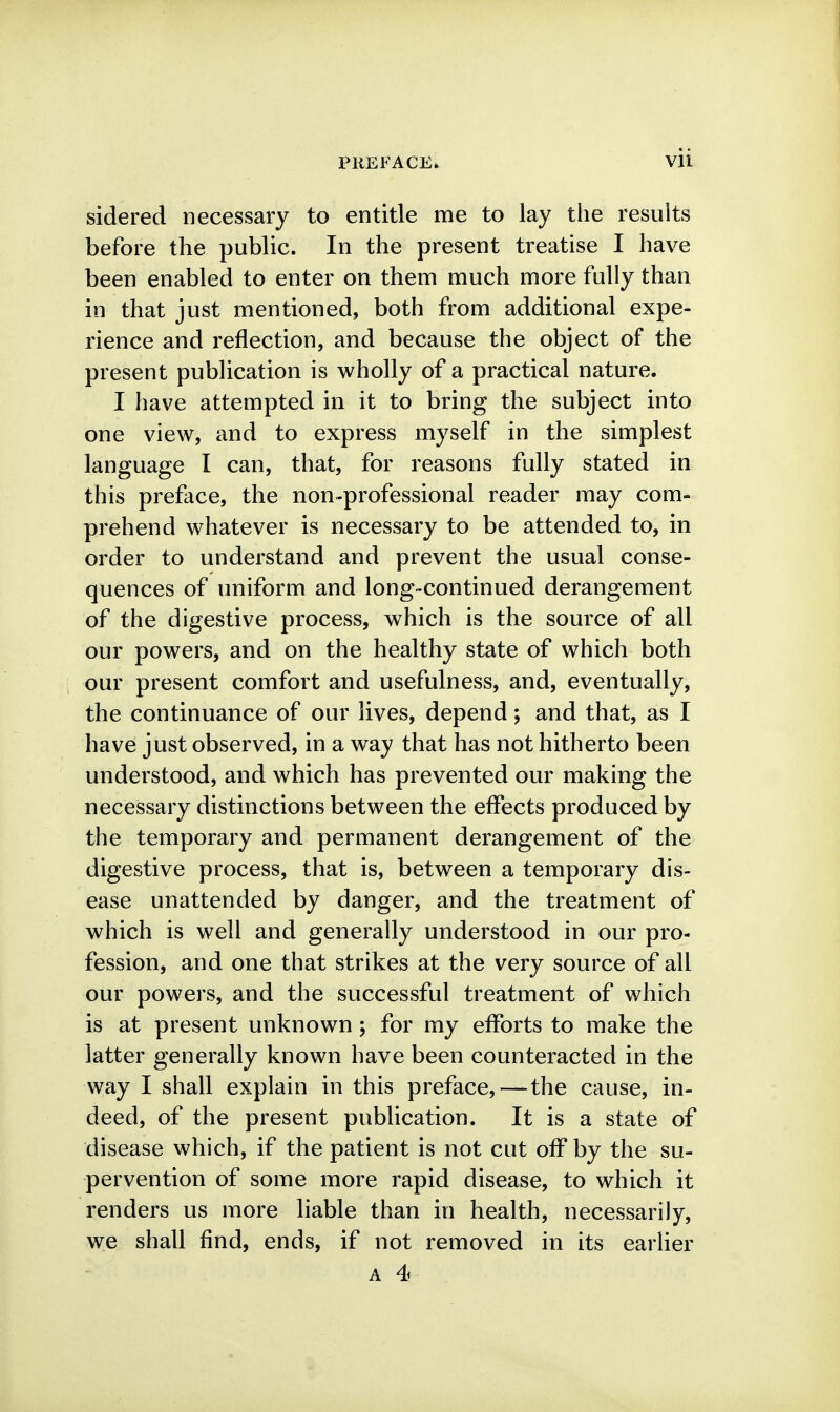 sidered necessary to entitle me to lay the results before the public. In the present treatise I have been enabled to enter on them much more fully than in that just mentioned, both from additional expe- rience and reflection, and because the object of the present pubHcation is wholly of a practical nature. I have attempted in it to bring the subject into one view, and to express myself in the simplest language I can, that, for reasons fully stated in this preface, the non-professional reader may com- prehend whatever is necessary to be attended to, in order to understand and prevent the usual conse- quences of uniform and long-continued derangement of the digestive process, which is the source of all our powers, and on the healthy state of which both our present comfort and usefulness, and, eventually, the continuance of our lives, depend; and that, as I have just observed, in a way that has not hitherto been understood, and which has prevented our making the necessary distinctions between the effects produced by the temporary and permanent derangement of the digestive process, that is, between a temporary dis- ease unattended by danger, and the treatment of which is well and generally understood in our pro- fession, and one that strikes at the very source of all our powers, and the successful treatment of which is at present unknown; for my efforts to make the latter generally known have been counteracted in the way I shall explain in this preface,—the cause, in- deed, of the present publication. It is a state of disease which, if the patient is not cut off by the su- pervention of some more rapid disease, to which it renders us more liable than in health, necessarily, we shall find, ends, if not removed in its earlier