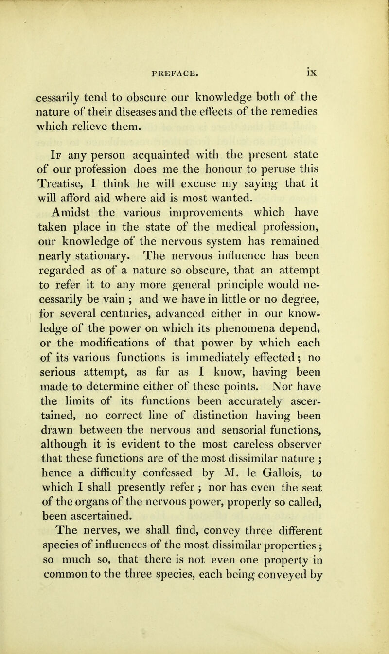 cessarily tend to obscure our knowledge both of the nature of their diseases and the effects of the remedies which relieve them. If any person acquainted with the present state of our profession does me the honour to peruse this Treatise, I think he will excuse my saying that it will afford aid where aid is most wanted. Amidst the various improvements which have taken place in the state of the medical profession, our knowledge of the nervous system has remained nearly stationary. The nervous influence has been regarded as of a nature so obscure, that an attempt to refer it to any more general principle would ne- cessarily be vain ; and we have in little or no degree, for several centuries, advanced either in our know- ledge of the power on which its phenomena depend, or the modifications of that power by which each of its various functions is immediately effected; no serious attempt, as far as I know, having been made to determine either of these points. Nor have the limits of its functions been accurately ascer- tained, no correct line of distinction having been drawn between the nervous and sensorial functions, although it is evident to the most careless observer that these functions are of the most dissimilar nature ; hence a difficulty confessed by M. le Gallois, to which I shall presently refer ; nor has even the seat of the organs of the nervous power, properly so called, been ascertained. The nerves, we shall find, convey three different species of influences of the most dissimilar properties ; so much so, that there is not even one property in common to the three species, each being conveyed by