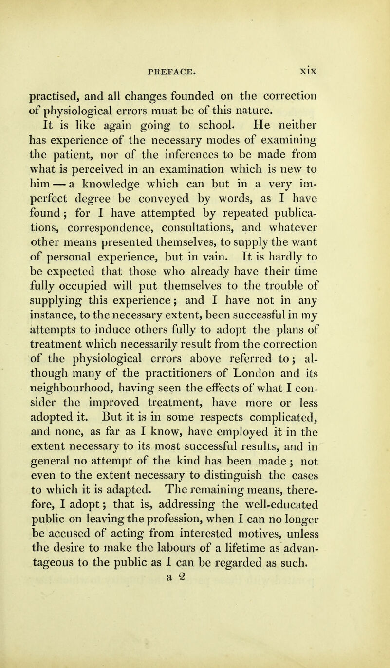 practised, and all changes founded on the correction of physiological errors must be of this nature. It is like again going to school. He neither has experience of the necessary modes of examining the patient, nor of the inferences to be made from what is perceived in an examination which is new to him — a knowledge which can but in a very im- perfect degree be conveyed by words, as I have found ; for I have attempted by repeated publica- tions, correspondence, consultations, and whatever other means presented themselves, to supply the want of personal experience, but in vain. It is hardly to be expected that those who already have their time fully occupied will put themselves to the trouble of supplying this experience; and I have not in any instance, to the necessary extent, been successful in my attempts to induce others fully to adopt the plans of treatment which necessarily result from the correction of the physiological errors above referred to; al- though many of the practitioners of London and its neighbourhood, having seen the effects of what I con- sider the improved treatment, have more or less adopted it. But it is in some respects complicated, and none, as far as I know, have employed it in the extent necessary to its most successful results, and in general no attempt of the kind has been made ; not even to the extent necessary to distinguish the cases to which it is adapted. The remaining means, there- fore, I adopt; that is, addressing the well-educated public on leaving the profession, when I can no longer be accused of acting from interested motives, unless the desire to make the labours of a lifetime as advan- tageous to the public as I can be regarded as such.