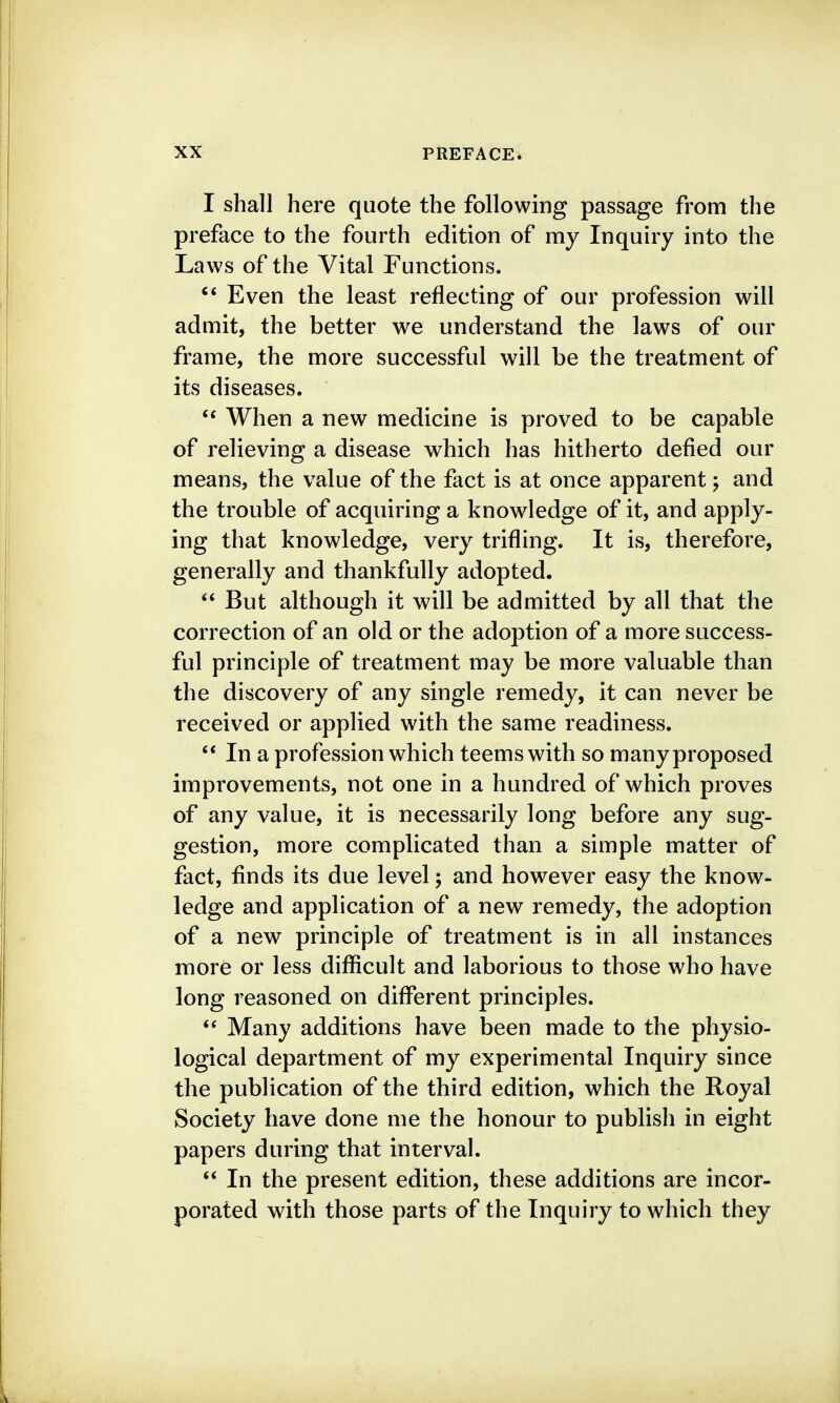 I shall here quote the following passage from the preface to the fourth edition of my Inquiry into the Laws of the Vital Functions. Even the least reflecting of our profession will admit, the better we understand the laws of our frame, the more successful will be the treatment of its diseases. When a new medicine is proved to be capable of relieving a disease which has hitherto defied our means, the value of the fact is at once apparent; and the trouble of acquiring a knowledge of it, and apply- ing that knowledge, very trifling. It is, therefore, generally and thankfully adopted. But although it will be admitted by all that the correction of an old or the adoption of a more success- ful principle of treatment may be more valuable than the discovery of any single remedy, it can never be received or applied with the same readiness.  In a profession which teems with so many proposed improvements, not one in a hundred of which proves of any value, it is necessarily long before any sug- gestion, more complicated than a simple matter of fact, finds its due level; and however easy the know- ledge and application of a new remedy, the adoption of a new principle of treatment is in all instances more or less difiicult and laborious to those who have long reasoned on different principles. Many additions have been made to the physio- logical department of my experimental Inquiry since the publication of the third edition, which the Royal Society have done me the honour to publish in eight papers during that interval. In the present edition, these additions are incor- porated with those parts of the Inquiry to which they