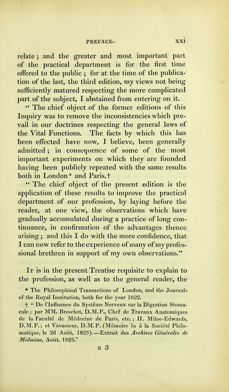 relate ; and the greater and most important part of the practical department is for the first time offered to the public ; for at the time of the publica- tion of the last, the third edition, my views not being sufficiently matured respecting the more complicated part of the subject, I abstained from entering on it. The chief object of the former editions of this Inquiry was to remove the inconsistencies which pre- vail in our doctrines respecting the general laws of the Vital Functions. The facts by which this has been effected have now, I believe, been generally admitted ; in consequence of some of the most important experiments on which they are founded having been publicly repeated with the same results both in London* and Paris.t *' The chief object of the present edition is the application of these results to improve the practical department of our profession, by laying before the reader, at one view, the observations which have gradually accumulated during a practice of long con- tinuance, in confirmation of the advantages thence arising ; and this I do with the more confidence, that I can now refer to the experience of many of my profes- sional brethren in support of my own observations. It is in the present Treatise requisite to explain to the profession, as well as to the general reader, the * The Philosophical Transactions of London, and the Journals of the Royal Institution, both for the year 1822. f  De ITnfluence du Systeme Nerveux sur la Digestion Stoma- cale ; par MM, Breschet, D.M.P., Chef de Travaux Anatomiques de la Faculte de Medecine de Paris, etc.; H. Milne-Edwards, D.M.P.; et Vavasseur, D.M.P. (Memoire lu a la Societe Philo- matique, le 2d Aout, 1823).—Extrait des Archives Generales do Medecine, Aout, 1823.