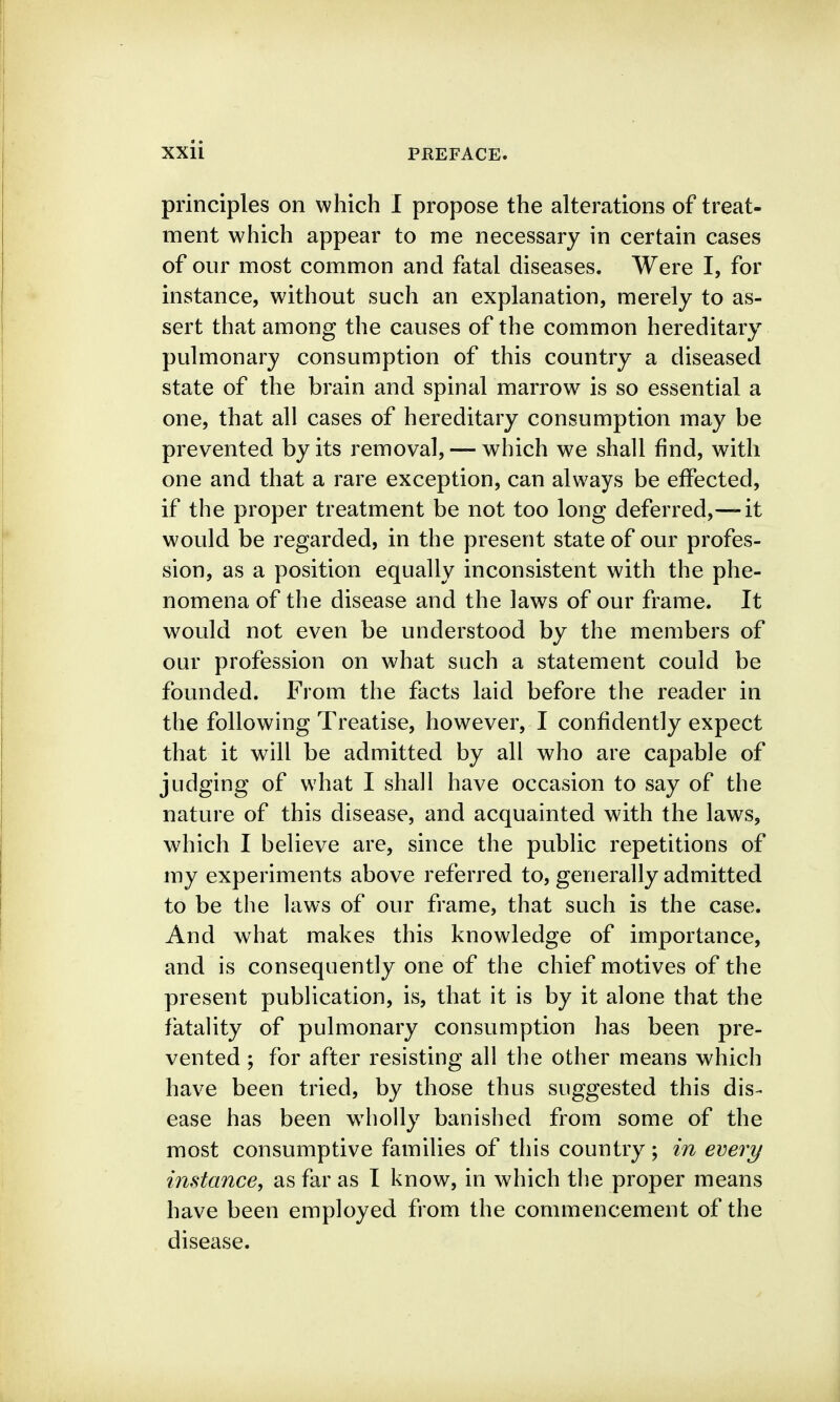 principles on which I propose the alterations of treat- ment which appear to me necessary in certain cases of our most common and fatal diseases. Were I, for instance, without such an explanation, merely to as- sert that among the causes of the common hereditary pulmonary consumption of this country a diseased state of the brain and spinal marrow is so essential a one, that all cases of hereditary consumption may be prevented by its removal, — which we shall find, with one and that a rare exception, can always be effected, if the proper treatment be not too long deferred,—it would be regarded, in the present state of our profes- sion, as a position equally inconsistent with the phe- nomena of the disease and the laws of our frame. It would not even be understood by the members of our profession on what such a statement could be founded. From the facts laid before the reader in the following Treatise, however, I confidently expect that it will be admitted by all who are capable of judging of what I shall have occasion to say of the nature of this disease, and acquainted with the laws, which I believe are, since the public repetitions of my experiments above referred to, generally admitted to be the laws of our frame, that such is the case. And what makes this knowledge of importance, and is consequently one of the chief motives of the present publication, is, that it is by it alone that the fatality of pulmonary consumption has been pre- vented ; for after resisting all the other means which have been tried, by those thus suggested this dis- ease has been w4iolly banished from some of the most consumptive families of this country; in every instance, as far as I know, in which the proper means have been employed from the commencement of the disease.