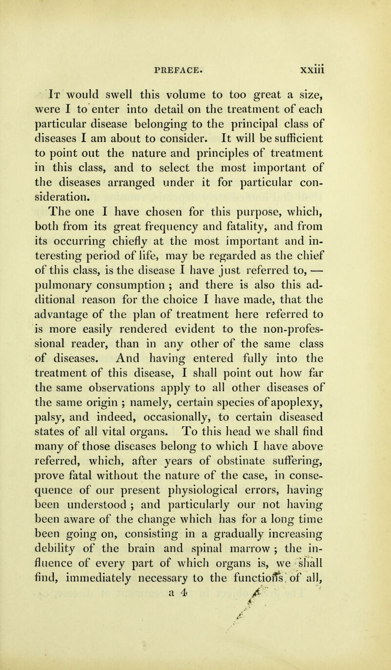 It would swell this volume to too great a size, were I to enter into detail on the treatment of each particular disease belonging to the principal class of diseases I am about to consider. It will be sufficient to point out the nature and principles of treatment in this class, and to select the most important of the diseases arranged under it for particular con- sideration. The one I have chosen for this purpose, which, both from its great frequency and fatality, and from its occurring chiefly at the most important and in- teresting period of life, may be regarded as the chief of this class, is the disease I have just referred to, — pulmonary consumption ; and there is also this ad- ditional reason for the choice I have made, that the advantage of the plan of treatment here referred to is more easily rendered evident to the non-profes- sional reader, than in any other of the same class of diseases. And having entered fully into the treatment of this disease, I shall point out how far the same observations apply to all other diseases of the same origin ; namely, certain species of apoplexy, palsy, and indeed, occasionally, to certain diseased states of all vital organs. To this head we shall find many of those diseases belong to which I have above referred, which, after years of obstinate suffering, prove fatal without the nature of the case, in conse- quence of our present physiological errors, having been understood j and particularly our not having been aware of the change which has for a long time been going on, consisting in a gradually increasing debility of the brain and spinal marrow ; the in- fluence of every part of which organs is, we sliall find, immediately necessary to the functioffs, of all, a 4 A
