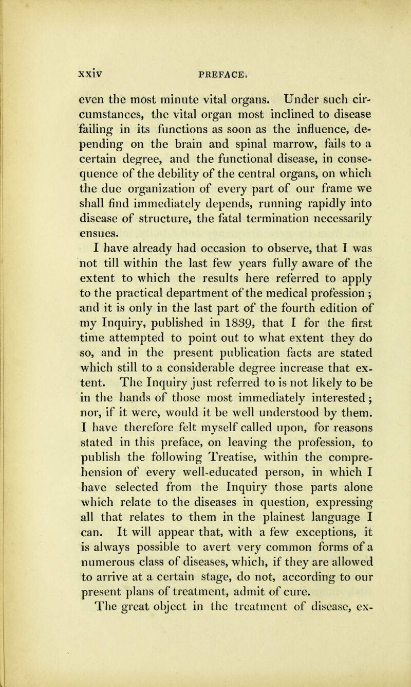even the most minute vital organs. Under such cir- cumstances, the vital organ most inclined to disease failing in its functions as soon as the influence, de- pending on the brain and spinal marrow, fails to a certain degree, and the functional disease, in conse- quence of the debility of the central organs, on which the due organization of every part of our frame we shall find immediately depends, running rapidly into disease of structure, the fatal termination necessarily ensues. I have already had occasion to observe, that I was not till within the last few years fully aware of the extent to which the results here referred to apply to the practical department of the medical profession ; and it is only in the last part of the fourth edition of my Inquiry, published in 1889j that I for the first time attempted to point out to what extent they do so, and in the present publication facts are stated which still to a considerable degree increase that ex- tent. The Inquiry just referred to is not likely to be in the hands of those most immediately interested; nor, if it were, would it be well understood by them. I have therefore felt myself called upon, for reasons stated in this preface, on leaving the profession, to publish the following Treatise, within the compre- hension of every well-educated person, in which I have selected from the Inquiry those parts alone which relate to the diseases in question, expressing all that relates to them in the plainest language I can. It will appear that, with a few exceptions, it is always possible to avert very common forms of a numerous class of diseases, which, if they are allowed to arrive at a certain stage, do not, according to our present plans of treatment, admit of cure. The great object in the treatment of disease, ex-