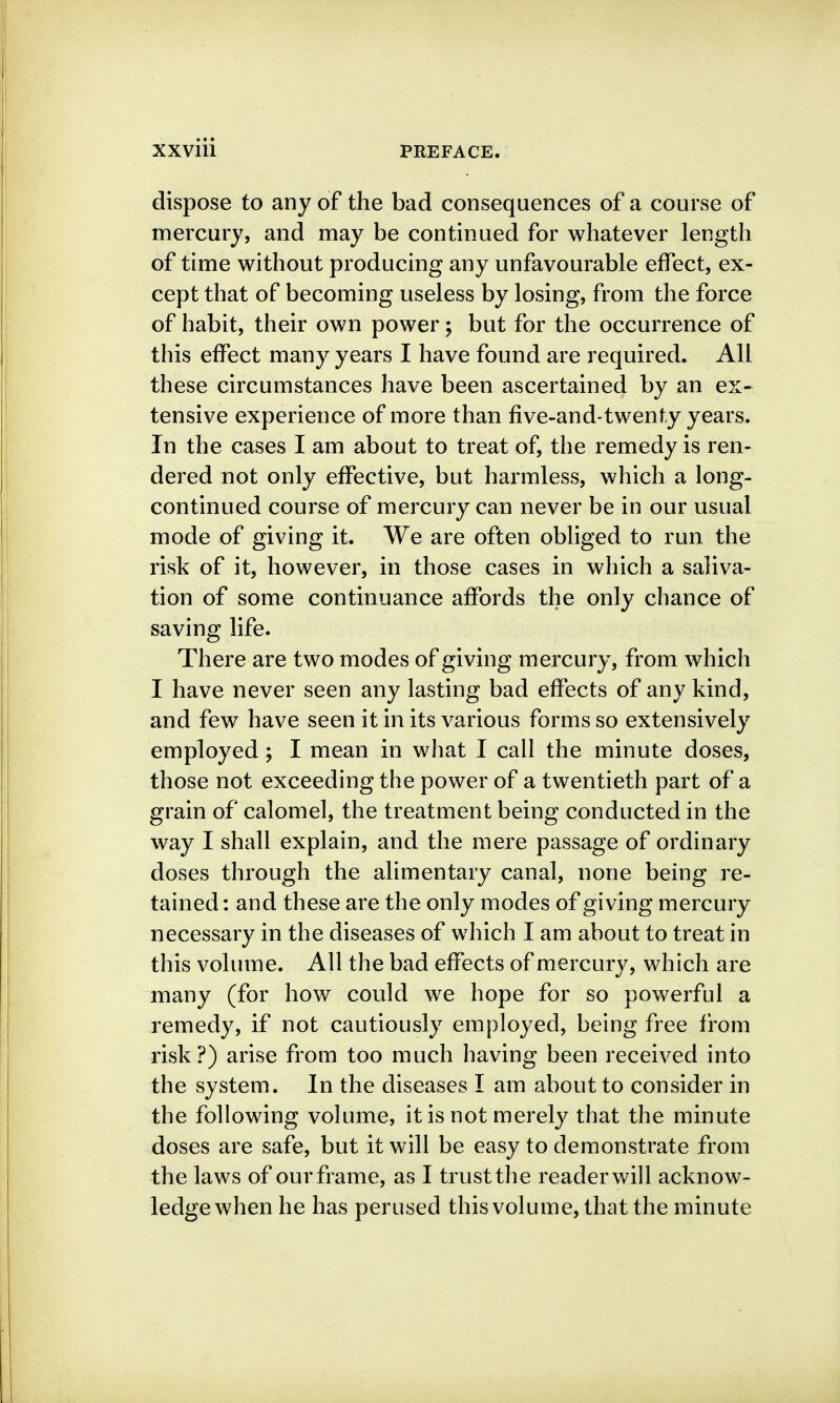 dispose to any of the bad consequences of a course of mercury, and may be continued for whatever length of time without producing any unfavourable effect, ex- cept that of becoming useless by losing, from the force of habit, their own power; but for the occurrence of this effect many years I have found are required. All these circumstances have been ascertained by an ex- tensive experience of more than five-and-twenty years. In the cases I am about to treat of, the remedy is ren- dered not only effective, but harmless, which a long- continued course of mercury can never be in our usual mode of giving it. We are often obliged to run the risk of it, however, in those cases in which a saliva- tion of some continuance affords the only chance of saving life. There are two modes of giving mercury, from which I have never seen any lasting bad effects of any kind, and few have seen it in its various forms so extensively employed ; I mean in what I call the minute doses, those not exceeding the power of a twentieth part of a grain of calomel, the treatment being conducted in the way I shall explain, and the mere passage of ordinary doses through the alimentary canal, none being re- tained : and these are the only modes of giving mercury necessary in the diseases of which I am about to treat in this volume. All the bad effects of mercury, which are many (for how could we hope for so powerful a remedy, if not cautiously employed, being free from risk?) arise from too much having been received into the system. In the diseases I am about to consider in the following volume, it is not merely that the minute doses are safe, but it will be easy to demonstrate from the laws of our frame, as I trust the reader will acknow- ledge when he has perused this volume, that the minute