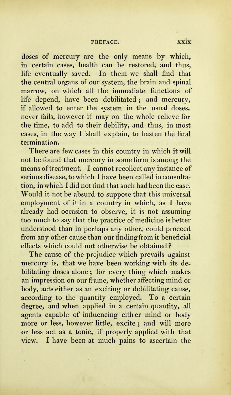 doses of mercury are the only means by which, in certain cases, health can be restored, and thus, life eventually saved. In them we shall find that the central organs of our system, the brain and spinal marrow, on which all the immediate functions of life depend, have been debilitated ; and mercury, if allowed to enter the system in the usual doses, never fails, however it may on the whole relieve for the time, to add to their debility, and thus, in most cases, in the way I shall explain, to hasten the fatal termination. There are few cases in this country in which it will not be found that mercury in some form is among the means of treatment. I cannot recollect any instance of serious disease, to which I have been called in consulta- tion, in which I did not find that such had been the case. Would it not be absurd to suppose that this universal employment of it in a country in which, as I have already had occasion to observe, it is not assuming too much to say that the practice of medicine is better understood than in perhaps any other, could proceed from any other cause than our finding from it beneficial effects which could not otherwise be obtained ? The cause of the prejudice which prevails against mercury is, that we have been working with its de- bilitating doses alone; for every thing which makes an impression on our frame, whether affecting mind or body, acts either as an exciting or debilitating cause, according to the quantity employed. To a certain degree, and when applied in a certain quantity, all agents capable of influencing either mind or body more or less, however little, excite ; and will more or less act as a tonic, if properly applied with that view. I have been at much pains to ascertain the