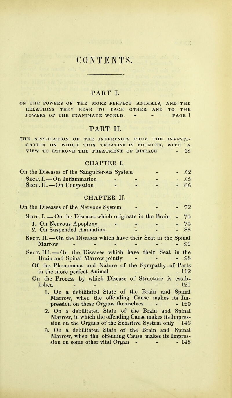 CONTENTS. PART 1. ON THE POWERS OF THE MORE PERFECT ANIMALS, AND THE RELATIONS THEY BEAR TO EACH OTHER AND TO THE POWERS OF THE INANIMATE WORLD. - - PAGE 1 PART 11. THE APPLICATION OF THE INFERENCES FROM THE INVESTI- GATION ON WHICH THIS TREATISE IS FOUNDED, WITH A VIEW TO IMPROVE THE TREATMENT OF DISEASE - 48 CHAPTER I. On the Diseases of the Sanguiferous System - - 52 Sect. I. — On Inflammation - - - - 53 Sect. II.—On Congestion - - - - 66 CHAPTER II. On the Diseases of the Nervous System - - - 72 Sect. I. — On the Diseases which originate in the Brain - 74 1. On Nervous Apoplexy - - - - 74? 2. On Suspended Animation - - - 88 Sect. II.—On the Diseases which have their Seat in the Spinal Marrow - - - - - - 91 Sect. III. — On the Diseases which have their Seat in the Brain and Spinal Marrow jointly - - - 98 Of the Phenomena and Nature of the Sympathy of Parts in the more perfect Animal - - - 112 On the Process by which Disease of Structure is estab- lished - - - - - - 121 1. On a debilitated State of the Brain and Spinal Marrow, when the offending Cause makes its Im- pression on these Organs themselves - - 129 2. On a debilitated State of the Brain and Spinal Marrow, in which the offending Cause makes its Impres- sion on the Organs of the Sensitive System only 146 3. On a debilitated State of the Brain and Spinal Marrow, when the offending Cause makes its Impres- sion on some other vital Organ - - - 148