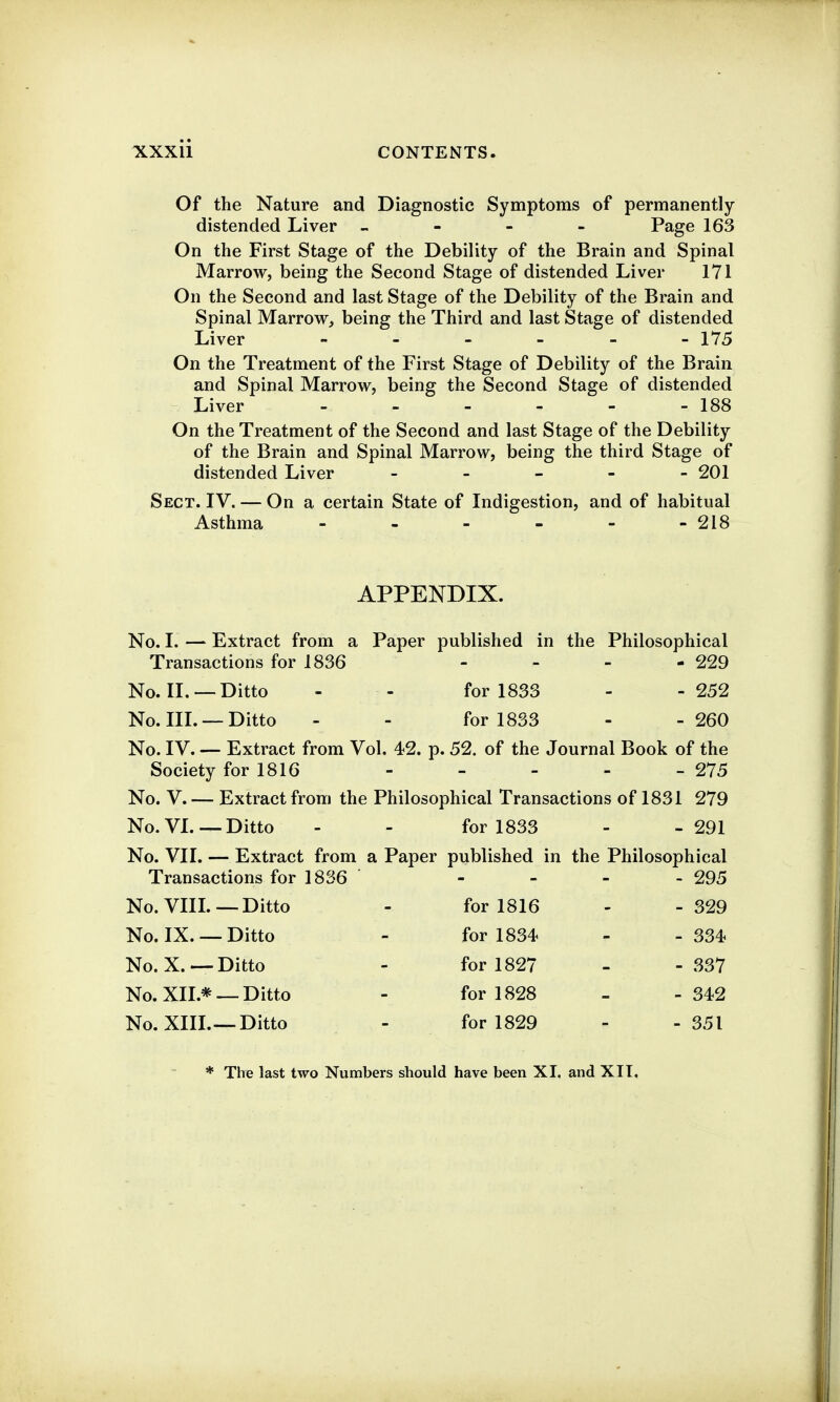 Of the Nature and Diagnostic Symptoms of permanently- distended Liver „ - - - Page 163 On the First Stage of the Debility of the Brain and Spinal Marrow, being the Second Stage of distended Liver 171 On the Second and last Stage of the Debility of the Brain and Spinal Marrow^ being the Third and last Stage of distended Liver 175 On the Treatment of the First Stage of Debility of the Brain and Spinal Marrow, being the Second Stage of distended Liver - - - - - - 188 On the Treatment of the Second and last Stage of the Debility of the Brain and Spinal Marrow, being the third Stage of distended Liver - - - 201 Sect. IV. — On a certain State of Indigestion, and of habitual Asthma - - - - - - 218 APPENDIX. No. I. — Extract from a Paper published in the Philosophical Transactions for 1836 - - - - 229 No. II. —Ditto - - for 1833 - - 252 No. IIL —Ditto - - for 1833 - - 260 No. IV. — Extract from Vol. 42. p. 52. of the Journal Book of the Society for 1816 - - - - - 275 No. V. — Extract from the Philosophical Transactions of 1831 279 No. VL —Ditto - - for 1833 - - 291 No. VII. — Extract from a Paper published in the Philosophical Transactions for 1836 - - - - 295 No. Vin.-—Ditto - for 1816 - -329 No. IX. —Ditto - for 1834 - -334 No. X.—Ditto - for 1827 - - 337 No. XII.* —Ditto - for 1828 - - 342 No. XIIL—-Ditto - for 1829 - - 351