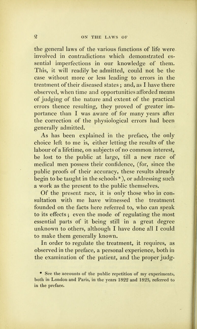 the general laws of the various functions of life were involved in contradictions which demonstrated es- sential imperfections in our knowledge of them. This, it will readily be admitted, could not be the case without more or less leading to errors in the treatment of their diseased states ; and, as I have there observed, when time and opportunities afforded means of judging of the nature and extent of the practical errors thence resulting, they proved of greater im- portance tlian I was aware of for many years after the correction of the physiological errors had been generally admitted. As has been explained in the preface, the only choice left to me is, either letting the results of the labour of a lifetime, on subjects of no common interest, be lost to the public at large, till a new race of medical men possess their confidence, (for, since the public proofs of their accuracy, these results already begin to be taught in the schools or addressing such a work as the present to the public themselves. Of the present race, it is only those who in con- sultation with me have witnessed the treatment founded on the facts here referred to, who can speak to its effects; even the mode of regulating the most essential parts of it being still in a great degree unknown to others, although I have done all I could to make them generally known. In order to regulate the treatment, it requires, as observed in the preface, a personal experience, both in the examination of the patient, and the proper judg- * See the accounts of the public repetition of my experiments, both in London and Paris, in the years 1822 and 1823, referred to in the preface.