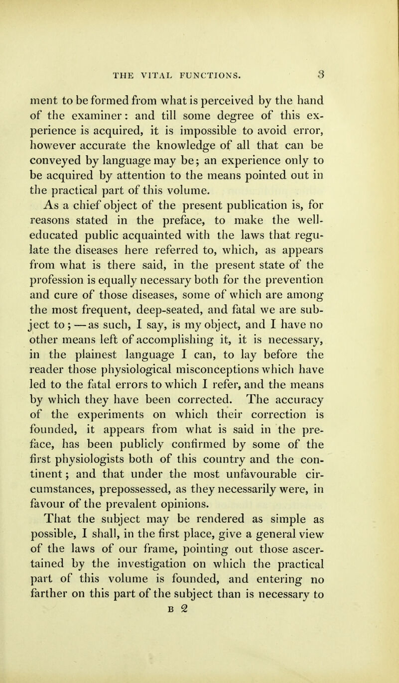 ment to be formed from what is perceived by the hand of the examiner: and till some degree of this ex- perience is acquired, it is impossible to avoid error, however accurate the knowledge of all that can be conveyed by language may be; an experience only to be acquired by attention to the means pointed out in the practical part of this volume. As a chief object of the present publication is, for reasons stated in the preface, to make the well- educated public acquainted with the laws that regu- late the diseases here referred to, which, as appears from what is there said, in the present state of the profession is equally necessary both for the prevention and cure of those diseases, some of which are among the most frequent, deep-seated, and fatal we are sub- ject to ; —as such, I say, is my object, and I have no other means left of accomplishing it, it is necessary, in the plainest language I can, to lay before the reader those physiological misconceptions which have led to the fatal errors to which I refer, and the means by which they have been corrected. The accuracy of the experiments on which their correction is founded, it appears from what is said in the pre- face, has been publicly confirmed by some of the first physiologists both of this country and the con- tinent ; and that under the most unfavourable cir- cumstances, prepossessed, as they necessarily were, in favour of the prevalent opinions. That the subject may be rendered as simple as possible, I shall, in the first place, give a general view of the laws of our frame, pointing out those ascer- tained by the investigation on which the practical part of this volume is founded, and entering no farther on this part of the subject than is necessary to