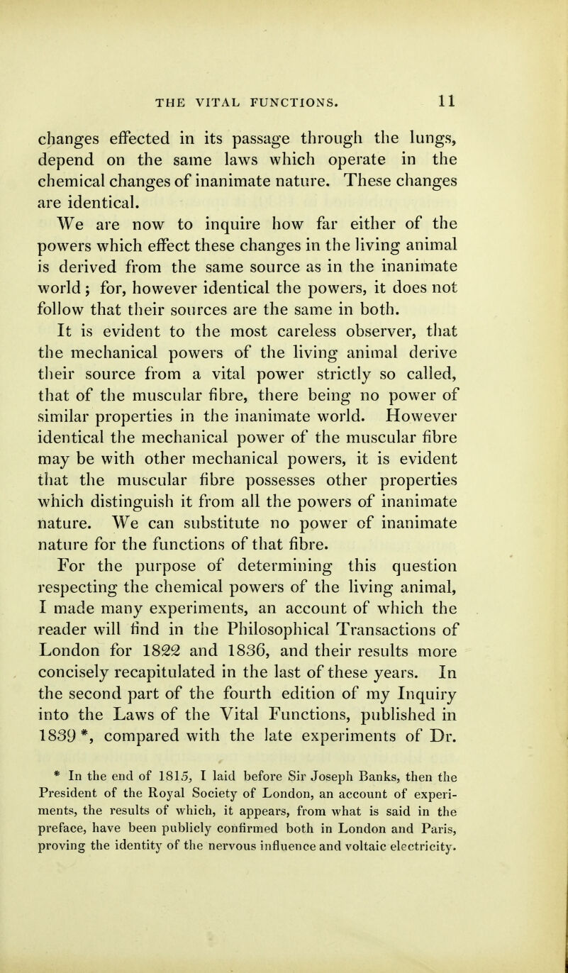 changes effected in its passage through the lungs, depend on the same laws which operate in the chemical changes of inanimate nature. These changes are identical. We are now to inquire how far either of the powers which effect these changes in the living animal is derived from the same source as in the inanimate world; for, however identical the powers, it does not follow that their sources are the same in both. It is evident to the most careless observer, that the mechanical powers of the living animal derive their source from a vital power strictly so called, that of the muscular fibre, there being no power of similar properties in the inanimate world. However identical the mechanical power of the muscular fibre naay be with other mechanical powers, it is evident that the muscular fibre possesses other properties which distinguish it from all the powers of inanimate nature. We can substitute no power of inanimate nature for the functions of that fibre. For the purpose of determining this question respecting the chemical powers of the living animal, I made many experiments, an account of which the reader will find in the Philosophical Transactions of London for 1822 and 1836, and their results more concisely recapitulated in the last of these years. In the second part of the fourth edition of my Inquiry into the Laws of the Vital Functions, published in 1839*, compared with the late experiments of Dr. * In the end of 1815, I laid before Sir Joseph Banks, then the President of the Royal Society of London, an account of experi- ments, the results of which, it appears, from what is said in the preface, have been publicly confirmed both in London and Paris, proving the identity of the nervous influence and voltaic electricity.