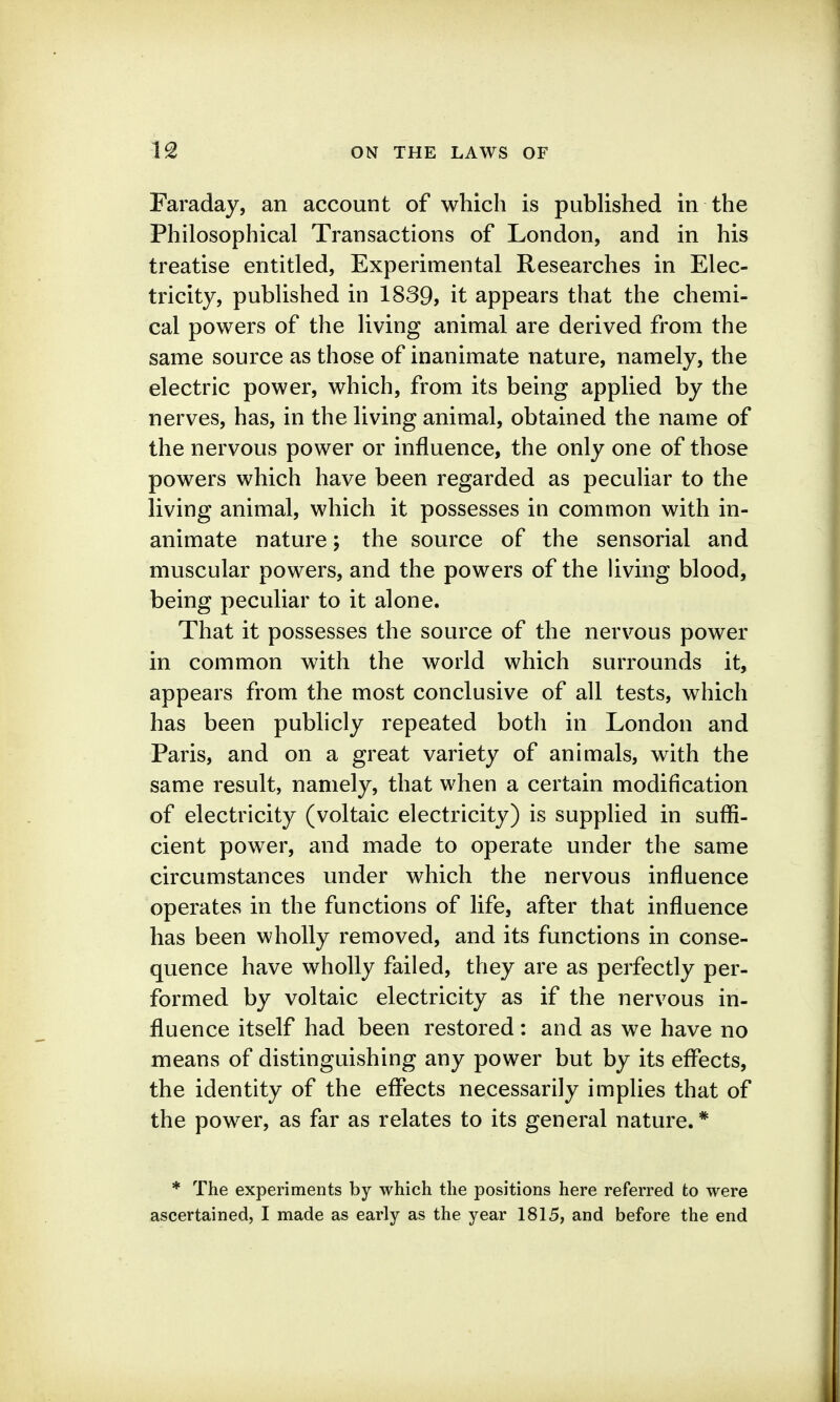 Faraday, an account of which is pubHshed in the Philosophical Transactions of London, and in his treatise entitled, Experimental Researches in Elec- tricity, published in 1839, it appears that the chemi- cal powers of the living animal are derived from the same source as those of inanimate nature, namely, the electric power, which, from its being applied by the nerves, has, in the living animal, obtained the name of the nervous power or influence, the only one of those powers which have been regarded as peculiar to the living animal, which it possesses in common with in- animate nature; the source of the sensorial and muscular powers, and the powers of the living blood, being peculiar to it alone. That it possesses the source of the nervous power in common with the world which surrounds it, appears from the most conclusive of all tests, which has been publicly repeated both in London and Paris, and on a great variety of animals, with the same result, namely, that when a certain modification of electricity (voltaic electricity) is supplied in suffi- cient power, and made to operate under the same circumstances under which the nervous influence operates in the functions of life, after that influence has been wholly removed, and its functions in conse- quence have wholly failed, they are as perfectly per- formed by voltaic electricity as if the nervous in- fluence itself had been restored: and as we have no means of distinguishing any power but by its effects, the identity of the effects necessarily implies that of the power, as far as relates to its general nature.* * The experiments by which the positions here referred to were