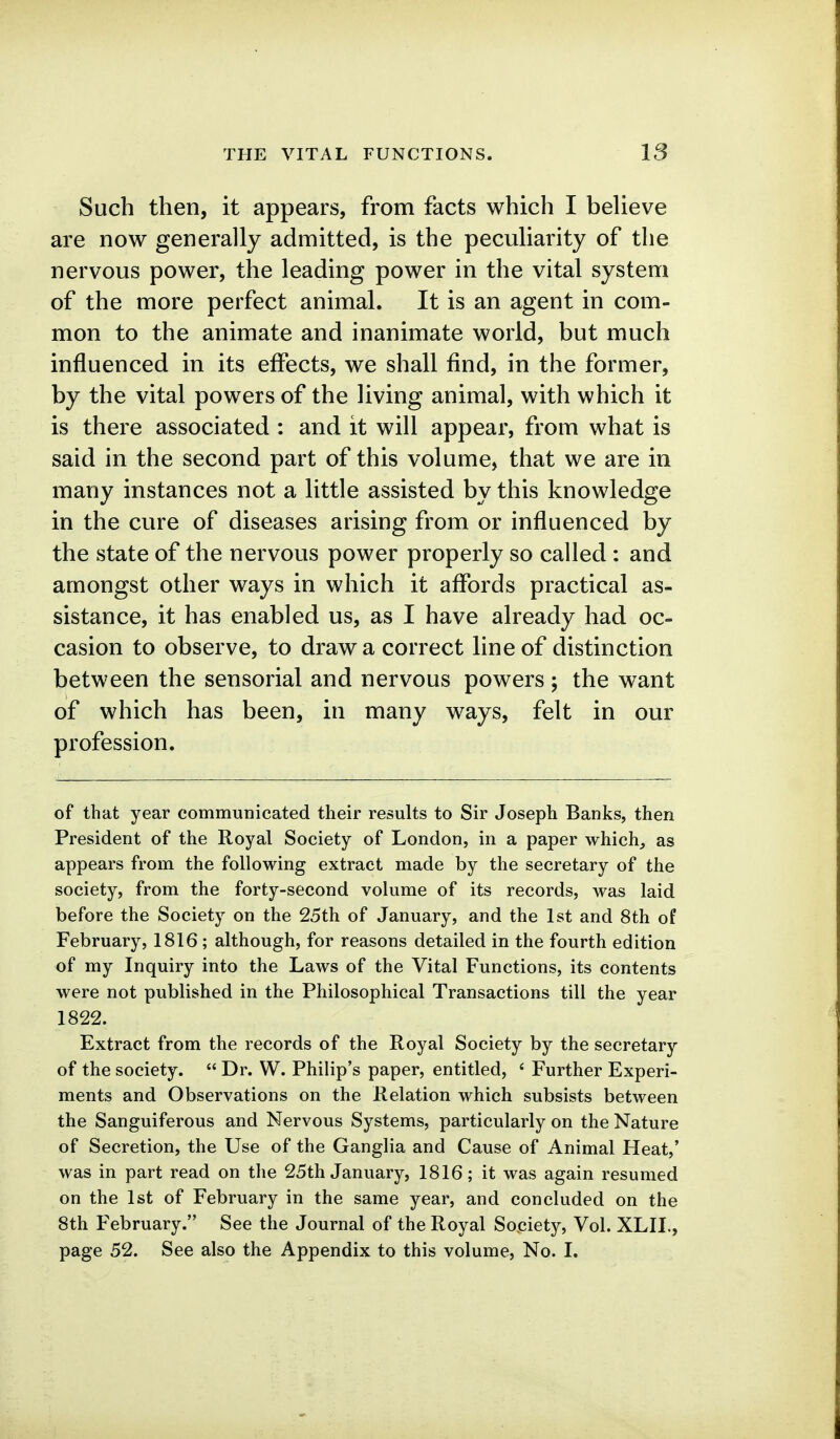 Such then, it appears, from facts which I beUeve are now generally admitted, is the pecuHarity of the nervous power, the leading power in the vital system of the more perfect animal. It is an agent in com- mon to the animate and inanimate world, but much influenced in its effects, we shall find, in the former, by the vital powers of the living animal, with which it is there associated : and it will appear, from what is said in the second part of this volume, that we are in many instances not a little assisted by this knowledge in the cure of diseases arising from or influenced by the state of the nervous power properly so called : and amongst other ways in which it affords practical as- sistance, it has enabled us, as I have already had oc- casion to observe, to draw a correct line of distinction between the sensorial and nervous powers ; the want of which has been, in many ways, felt in our profession. of that year communicated their results to Sir Joseph Banks, then President of the Royal Society of London, in a paper which^ as appears from the following extract made by the secretary of the society, from the forty-second volume of its records, was laid before the Society on the 25th of January, and the 1st and 8th of February, 1816 ; although, for reasons detailed in the fourth edition of my Inquiry into the Laws of the Vital Functions, its contents were not published in the Philosophical Transactions till the year 1822. Extract from the records of the Royal Society by the secretary of the society.  Dr. W. Philip's paper, entitled, « Further Experi- ments and Observations on the Relation which subsists between the Sanguiferous and Nervous Systems, particularly on the Nature of Secretion, the Use of the Ganglia and Cause of Animal Heat,' was in part read on the 25th January, 1816; it was again resumed on the 1st of February in the same year, and concluded on the 8th February. See the Journal of the Royal Society, Vol. XLIL, page 52. See also the Appendix to this volume, No. I.