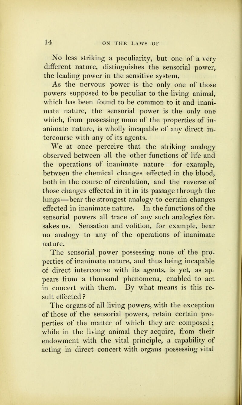 No less striking a peculiarity, but one of a very different nature, distinguishes the sensorial power, the leading power in the sensitive system. As the nervous power is the only one of those powers supposed to be pecuUar to the living animal, which has been found to be common to it and inani- mate nature, the sensorial power is the only one which, from possessing none of the properties of in- animate nature, is wholly incapable of any direct in- tercourse with any of its agents. We at once perceive that the striking analogy observed between all the other functions of life and the operations of inanimate nature—for example, between the chemical changes effected in the blood, both in the course of circulation, and the reverse of those changes effected in it in its passage through the lungs—bear the strongest analogy to certain changes effected in inanimate nature. In the functions of the sensorial powers all trace of any such analogies for- sakes us. Sensation and volition, for example, bear no analogy to any of the operations of inanimate nature. The sensorial power possessing none of the pro- perties of inanimate nature, and thus being incapable of direct intercourse with its agents, is yet, as ap- pears from a thousand phenomena, enabled to act in concert with them. By what means is this re- sult effected ? The organs of all living powers, with the exception of those of the sensorial powers, retain certain pro- perties of the matter of which they are composed ; while in the living animal they acquire, from their endowment with the vital principle, a capability of acting in direct concert with organs possessing vital