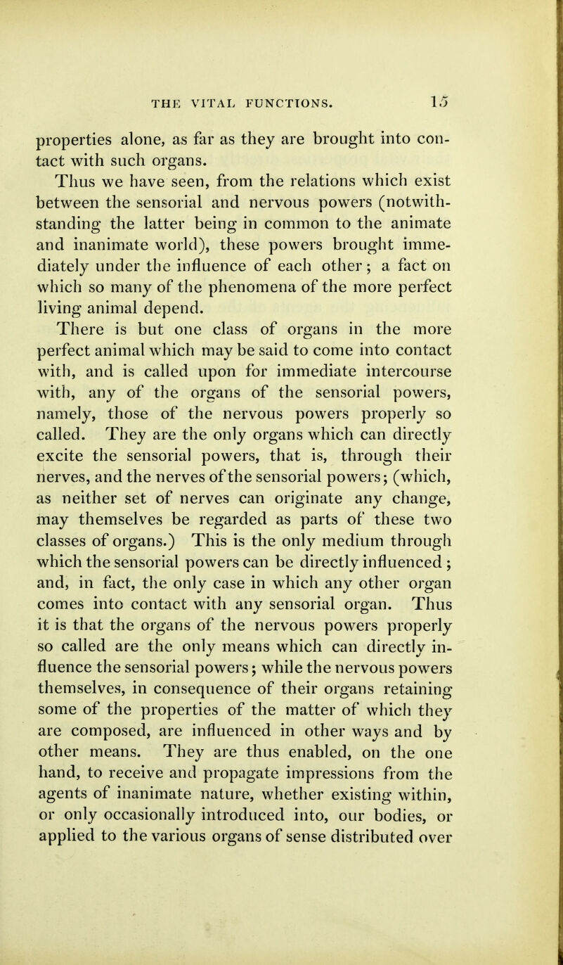 properties alone, as far as they are brought into con- tact with such organs. Thus we have seen, from the relations which exist between the sensorial and nervous powers (notwith- standing the latter being in common to the animate and inanimate world), these powers brought imme- diately under the influence of each other; a fact on which so many of the phenomena of the more perfect living animal depend. There is but one class of organs in the more perfect animal which may be said to come into contact with, and is called upon for immediate intercourse with, any of the organs of the sensorial powers, namely, those of the nervous powers properly so called. They are the only organs which can directly excite the sensorial powers, that is, through their nerves, and the nerves of the sensorial powers; (which, as neither set of nerves can originate any change, may themselves be regarded as parts of these two classes of organs.) This is the only medium through which the sensorial powers can be directly influenced ; and, in fact, the only case in which any other organ comes into contact with any sensorial organ. Thus it is that the organs of the nervous powers properly so called are the only means which can directly in- fluence the sensorial powers; while the nervous powers themselves, in consequence of their organs retaining some of the properties of the matter of which they are composed, are influenced in other ways and by other means. They are thus enabled, on the one hand, to receive and propagate impressions from the agents of inanimate nature, whether existing within, or only occasionally introduced into, our bodies, or applied to the various organs of sense distributed over
