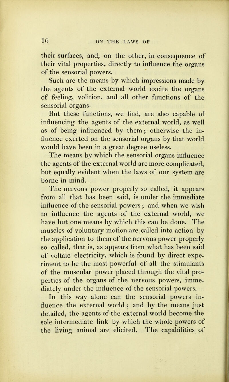 their surfaces, and, on the other, in consequence of their vital properties, directly to influence the organs of the sensorial powers. Such are the means by which impressions made by the agents of the external world excite the organs of feeling, volition, and all other functions of the sensorial organs. But these functions, we find, are also capable of influencing the agents of the external world, as well as of being influenced by them; otherwise the in- fluence exerted on the sensorial organs by that world would have been in a great degree useless. The means by which the sensorial organs influence the agents of the external world are more complicated, but equally evident when the laws of our system are borne in mind. The nervous power properly so called, it appears from all that has been said, is under the immediate influence of the sensorial powers ; and when we wish to influence the agents of the external world, we have but one means by which this can be done. The muscles of voluntary motion are called into action by the application to them of the nervous power properly so called, that is, as appears from what has been said of voltaic electricity, which is found by direct expe- riment to be the most powerful of all the stimulants of the muscular power placed through the vital pro- perties of the organs of the nervous powers, imme- diately under the influence of the sensorial powers. In this way alone can the sensorial powers in- fluence the external world ; and by the means just detailed, the agents of the external world become the sole intermediate link by which the whole powers of the living animal are elicited. The capabilities of