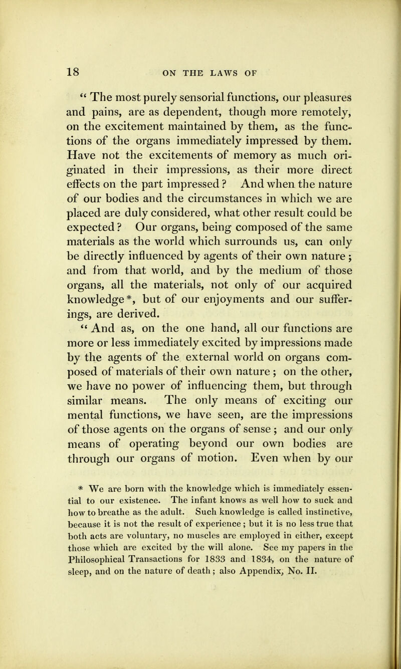 The most purely sensorial functions, our pleasures and pains, are as dependent, though more remotely, on the excitement maintained by them, as the func- tions of the organs immediately impressed by them. Have not the excitements of memory as much ori- ginated in their impressions, as their more direct effects on the part impressed ? And when the nature of our bodies and the circumstances in which we are placed are duly considered, what other result could be expected? Our organs, being composed of the same materials as the world which surrounds us, can only be directly influenced by agents of their own nature; and from that world, and by the medium of those organs, all the materials, not only of our acquired knowledge*, but of our enjoyments and our suffer- ings, are derived. And as, on the one hand, all our functions are more or less immediately excited by impressions made by the agents of the external world on organs com- posed of materials of their own nature ; on the other, we have no power of influencing them, but through similar means. The only means of exciting our mental functions, we have seen, are the impressions of those agents on the organs of sense ; and our only means of operating beyond our own bodies are through our organs of motion. Even when by our * We are born with the knowledge which is immediately essen- tial to our existence. The infant knows as well how to suck and how to breathe as the adult. Such knowledge is called instinctive, because it is not the result of experience; but it is no less true that both acts are voluntary, no muscles are employed in either, except those which are excited by the will alone. See my papers in the Philosophical Transactions for 1833 and 1834, on the nature of sleep, and on the nature of death; also Appendix, No. II.